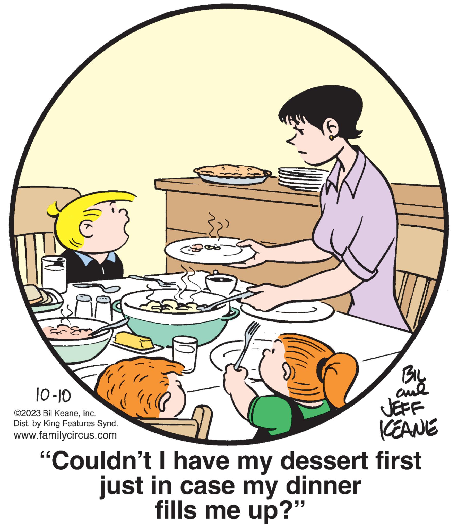 Art OCR: Af 10-10 ©2023 Bil KeaneInc. Dist. by King Features Synd. www.familycircus.com BIL aul JEFF KEANE "Couldn't I have my dessert first just in case my dinner fills me up?" Af 10-10 © 2023 Bil KeaneInc. Dist . by King Features Synd . www.familycircus.com BIL aul JEFF KEANE " Couldn't I have my dessert first just in case my dinner fills me up ? "
