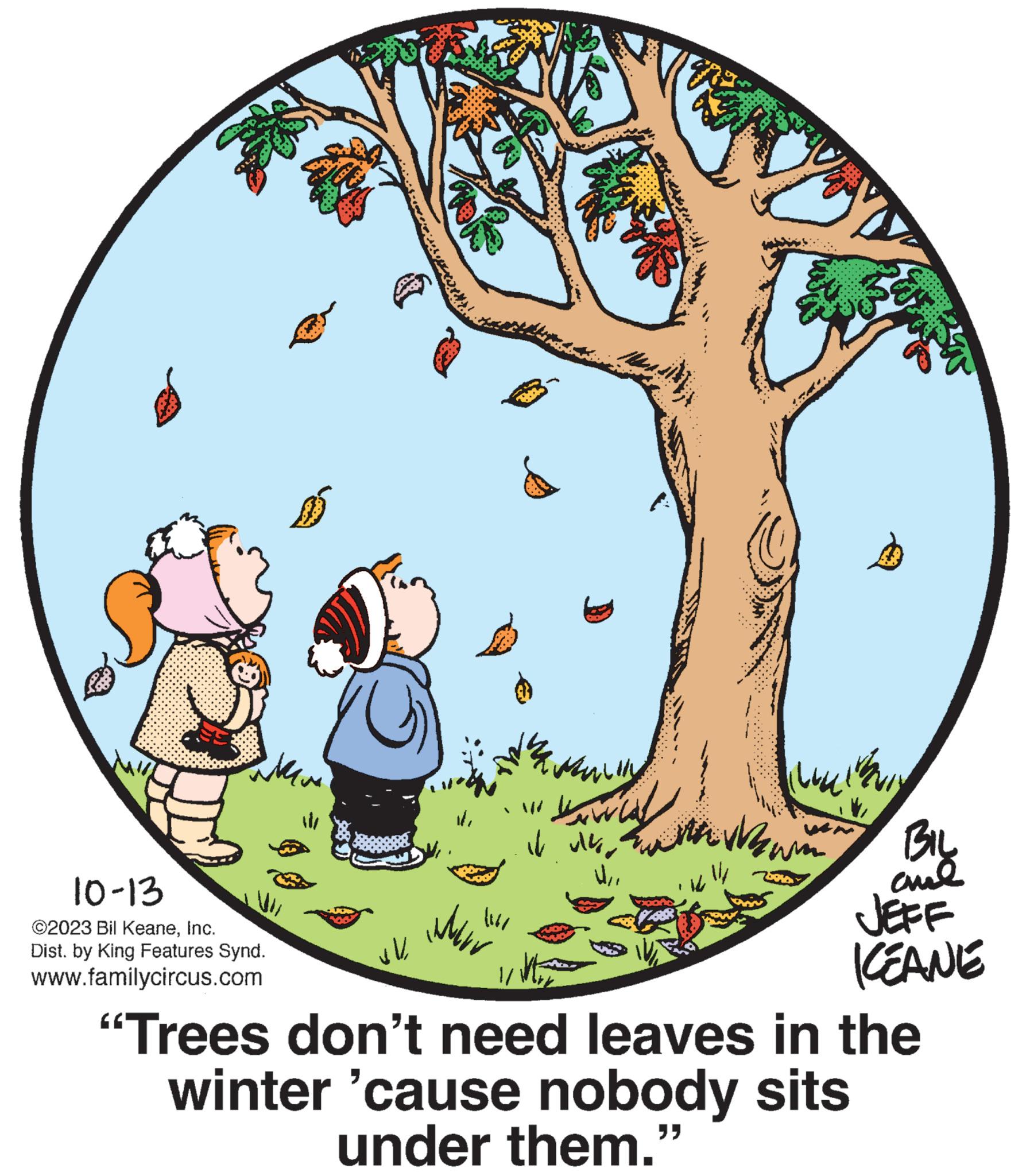 Adaptation OCR: When 10-13 ©2023 Bil KeaneInc. Dist. by King Features Synd. www.familycircus.com vl ttt ??? 114/ JOVENCALZIRLAR. www it ulko al w kw 11/ 14 www MENIN NE BIL ??? JEFF KEANE 1/ "Trees don't need leaves in the winter 'cause nobody sits under them.” When 10-13 © 2023 Bil KeaneInc. Dist . by King Features Synd . www.familycircus.com vl ttt ??? 114 / JOVENCALZIRLAR . www it ulko al w kw 11 / 14 www MENIN NE BIL ??? JEFF KEANE 1 / " Trees don't need leaves in the winter ' cause nobody sits under them . ”