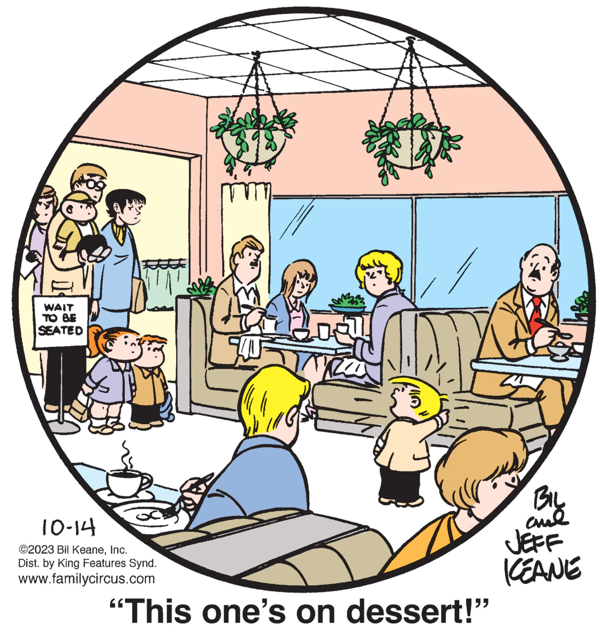 Illustration OCR: WAIT TO BE SEATED F 10-14 ©2023 Bil KeaneInc. Dist. by King Features Synd. www.familycircus.com "This one's on dessert!" BIL ??? JEFF KEANE WAIT TO BE SEATED F 10-14 © 2023 Bil KeaneInc. Dist . by King Features Synd . www.familycircus.com " This one's on dessert ! " BIL ??? JEFF KEANE