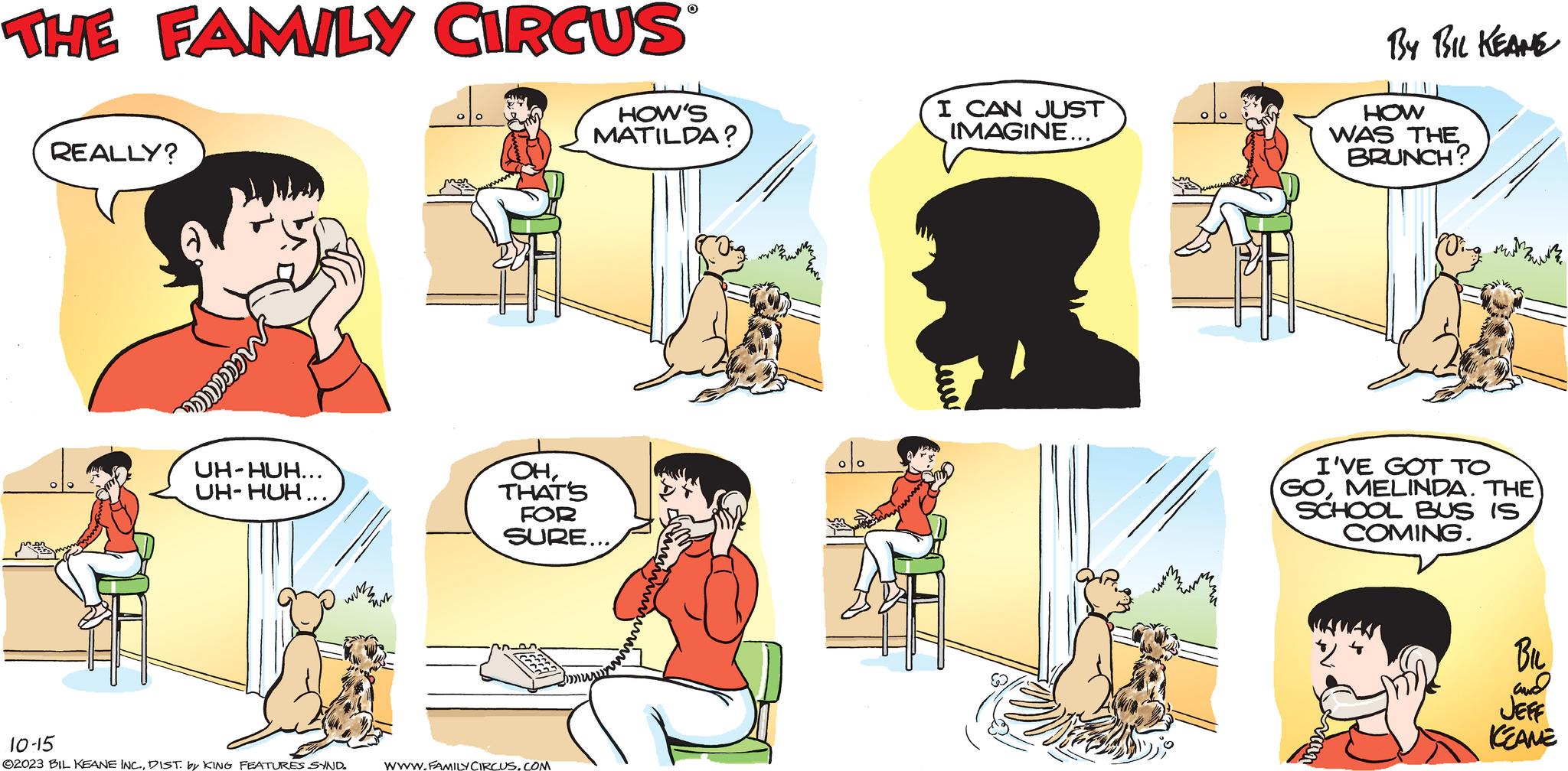 Line OCR: THE FAMILY CIRCUS REALLY? Macca UH-HUH... UH-HUH... wizz 10-15 ©2023 BIL KEANE INC.DIST. by KING FEATURES SYND. ENT OHTHAT'S FOR SURE... WWW.FAMILY CIRCUS.COM O HOW'S MATILDA? I CAN JUST IMAGINE... BY BIL KEANE HOW WAS THE BRUNCH? I'VE GOT TO GOMELINDA. THE) SCHOOL BUS IS COMING. BIL and JEFF KEAME THE FAMILY CIRCUS REALLY ? Macca UH - HUH ... UH - HUH ... wizz 10-15 © 2023 BIL KEANE INC .DIST . by KING FEATURES SYND . ENT OHTHAT'S FOR SURE ... WWW.FAMILY CIRCUS.COM O HOW'S MATILDA ? I CAN JUST IMAGINE ... BY BIL KEANE HOW WAS THE BRUNCH ? I'VE GOT TO GOMELINDA . THE ) SCHOOL BUS IS COMING . BIL and JEFF KEAME