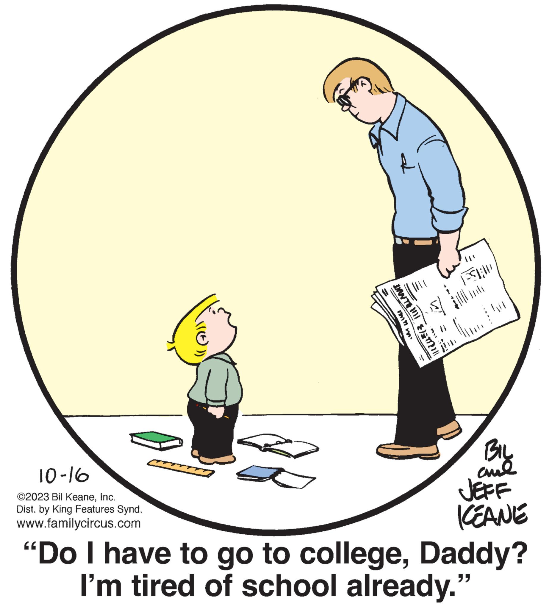 Sharing OCR: 10-16 ©2023 Bil KeaneInc. Dist. by King Features Synd. www.familycircus.com - DANTE !!!! FAD BIL ??? JEFF KEANE "Do I have to go to collegeDaddy? I'm tired of school already." 10-16 © 2023 Bil KeaneInc. Dist . by King Features Synd . www.familycircus.com - DANTE !!!! FAD BIL ??? JEFF KEANE " Do I have to go to collegeDaddy ? I'm tired of school already . "