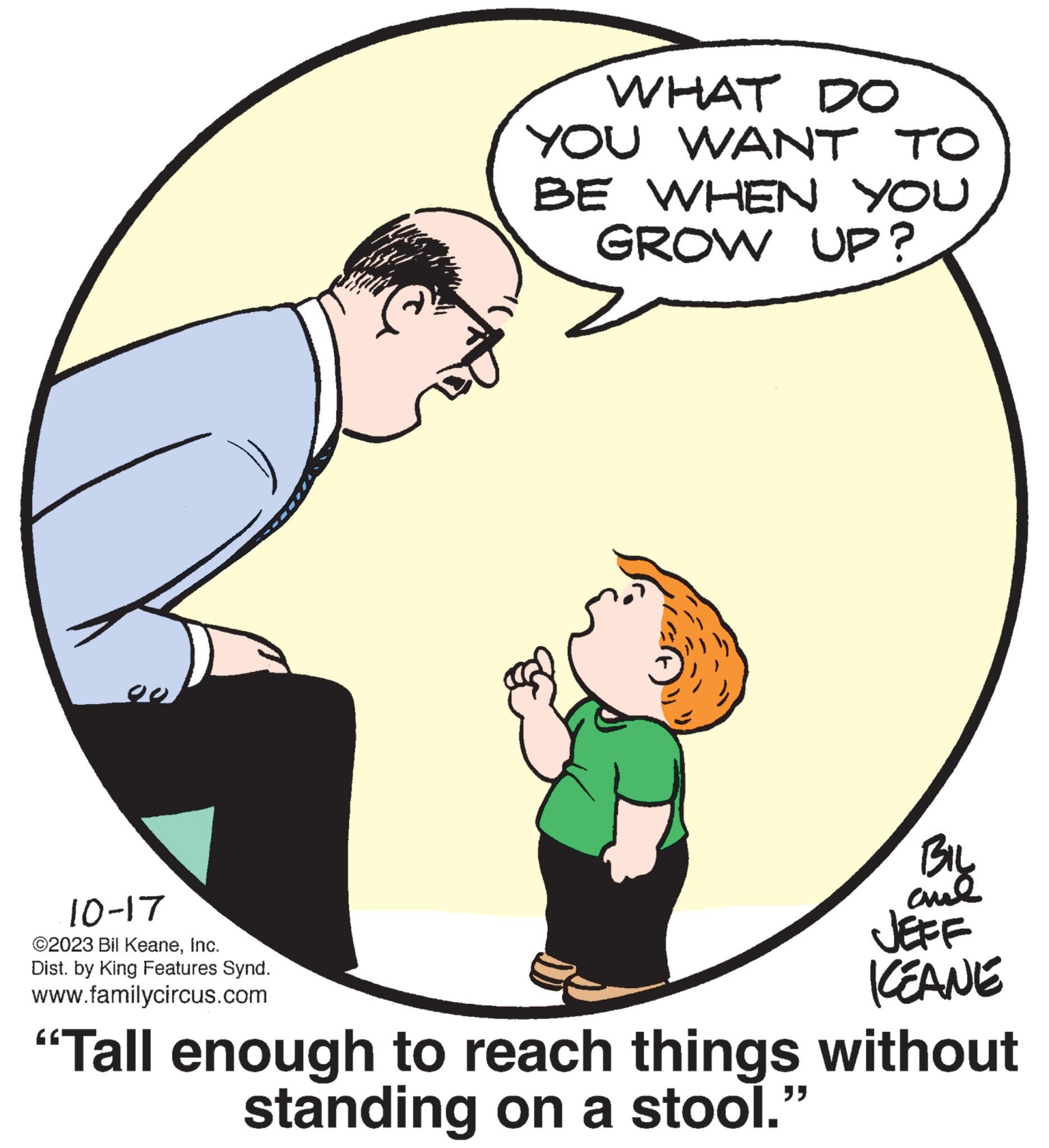 Interaction OCR: 10-17 ©2023 Bil KeaneInc. Dist. by King Features Synd. www.familycircus.com WHAT DO YOU WANT TO BE WHEN YOU GROW UP? BIL ??? JEFF ICEANE "Tall enough to reach things without standing on a stool." 10-17 © 2023 Bil KeaneInc. Dist . by King Features Synd . www.familycircus.com WHAT DO YOU WANT TO BE WHEN YOU GROW UP ? BIL ??? JEFF ICEANE " Tall enough to reach things without standing on a stool . "