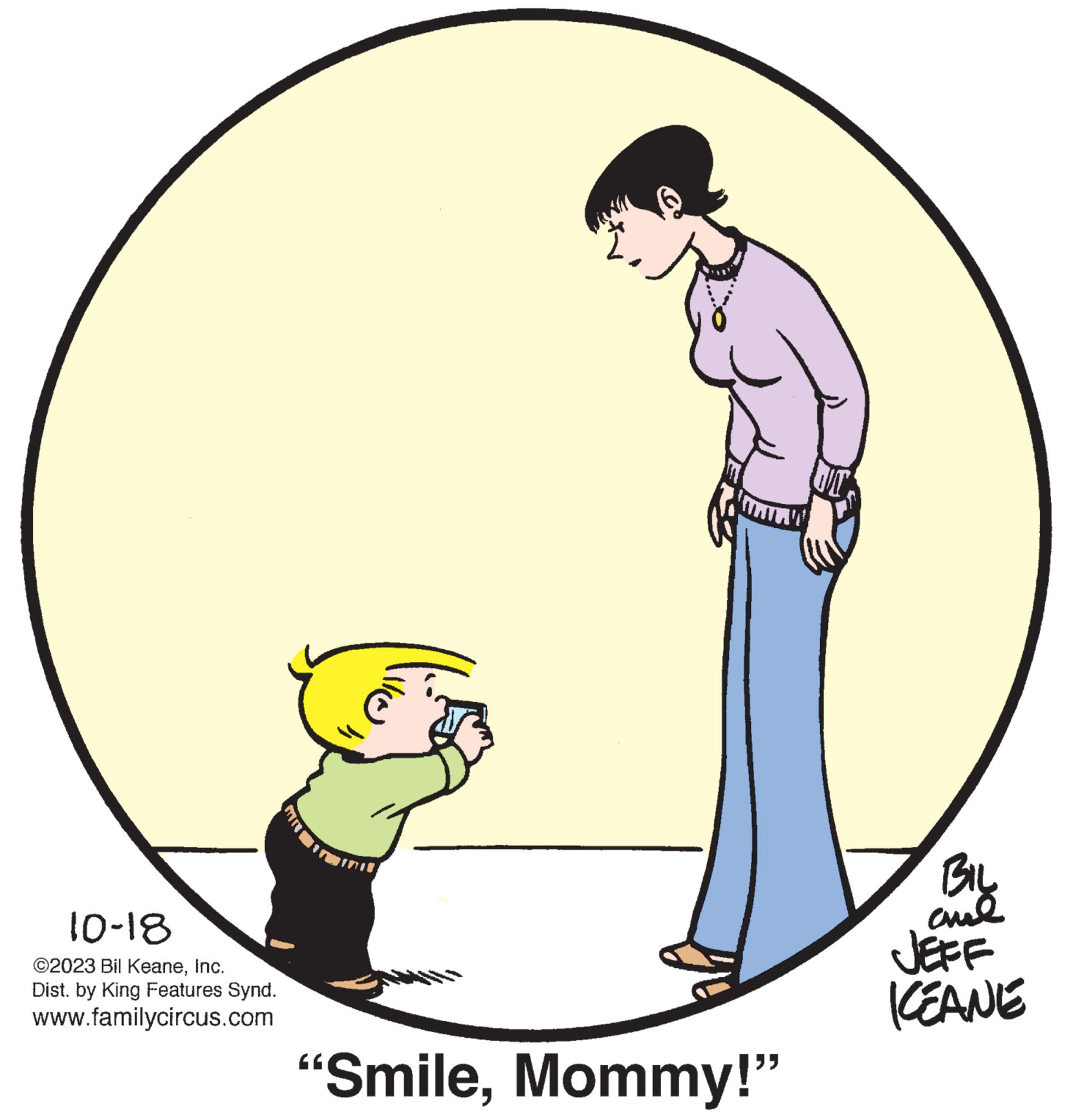 Art OCR: 10-18 ?2023 Bil KeaneInc. Dist. by King Features Synd. www.familycircus.com "SmileMommy!" BIL ??? JEFF KEANE 10-18 ?2023 Bil KeaneInc. Dist . by King Features Synd . www.familycircus.com " SmileMommy ! " BIL ??? JEFF KEANE
