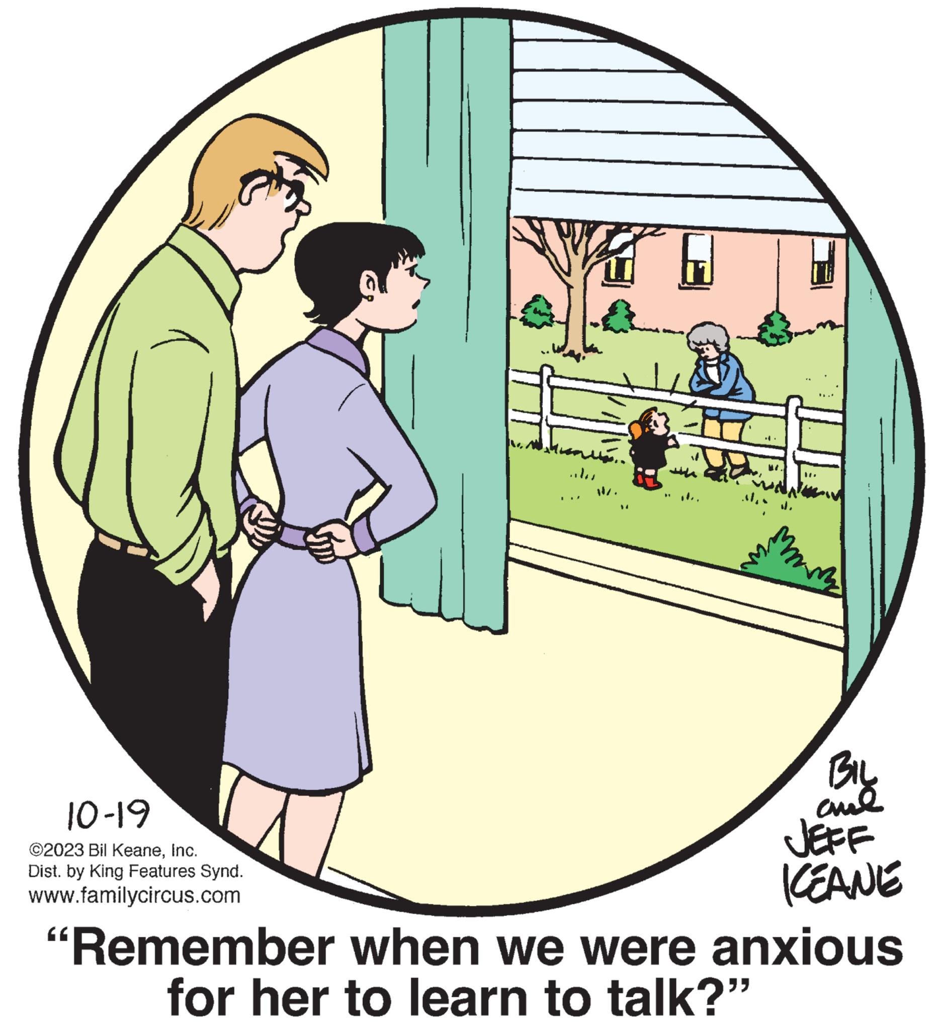 Event OCR: 10-19 ©2023 Bil KeaneInc. Dist. by King Features Synd. www.familycircus.com 76 BIL ??? JEFF KEANE "Remember when we were anxious for her to learn to talk?” 10-19 © 2023 Bil KeaneInc. Dist . by King Features Synd . www.familycircus.com 76 BIL ??? JEFF KEANE " Remember when we were anxious for her to learn to talk ? ”