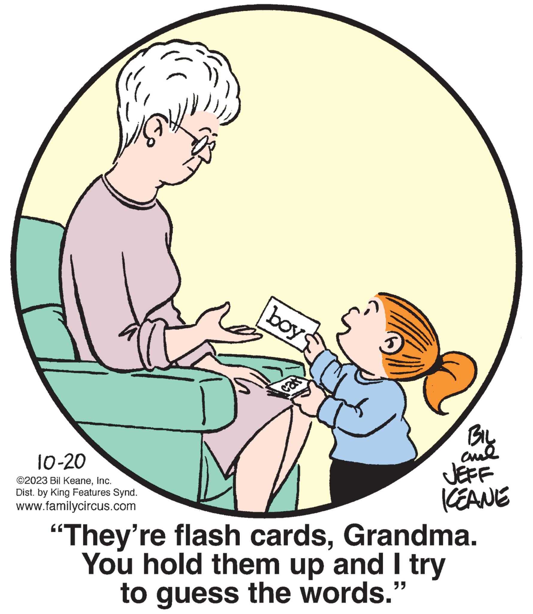 Font OCR: 10-20 ©2023 Bil KeaneInc. Dist. by King Features Synd. www.familycircus.com boy cars BIL aul KEANE "They're flash cardsGrandma. You hold them up and I try to guess the words." 10-20 © 2023 Bil KeaneInc. Dist . by King Features Synd . www.familycircus.com boy cars BIL aul KEANE " They're flash cardsGrandma . You hold them up and I try to guess the words . "