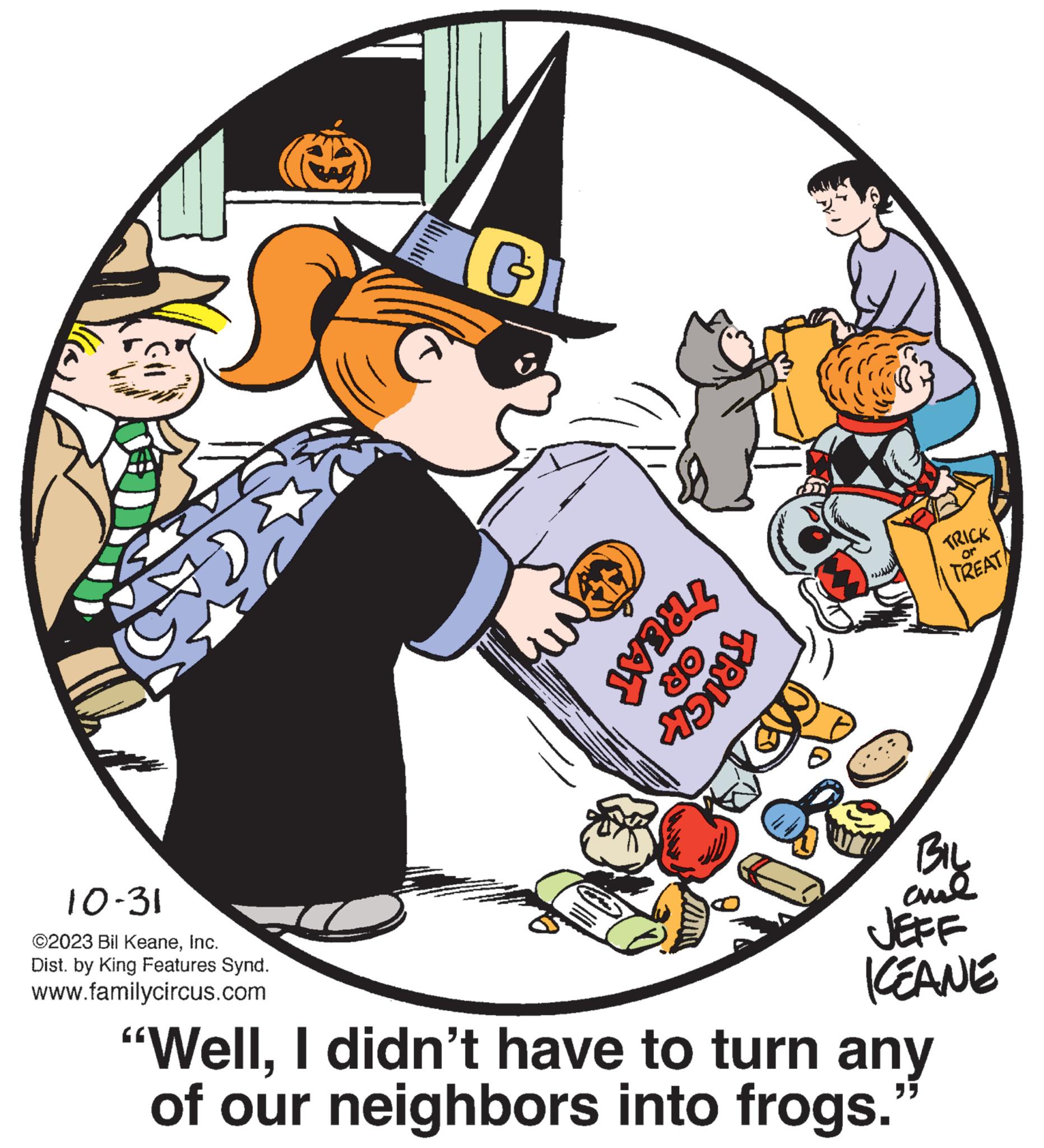 Clip art OCR: 10-31 ©2023 Bil KeaneInc. Dist. by King Features Synd. www.familycircus.com G TREAT OR TRICK $23 TRICK TREAT BIL ame JEFF KEANE "WellI didn't have to turn any of our neighbors into frogs." 10-31 © 2023 Bil KeaneInc. Dist . by King Features Synd . www.familycircus.com G TREAT OR TRICK $ 23 TRICK TREAT BIL ame JEFF KEANE " WellI didn't have to turn any of our neighbors into frogs . "