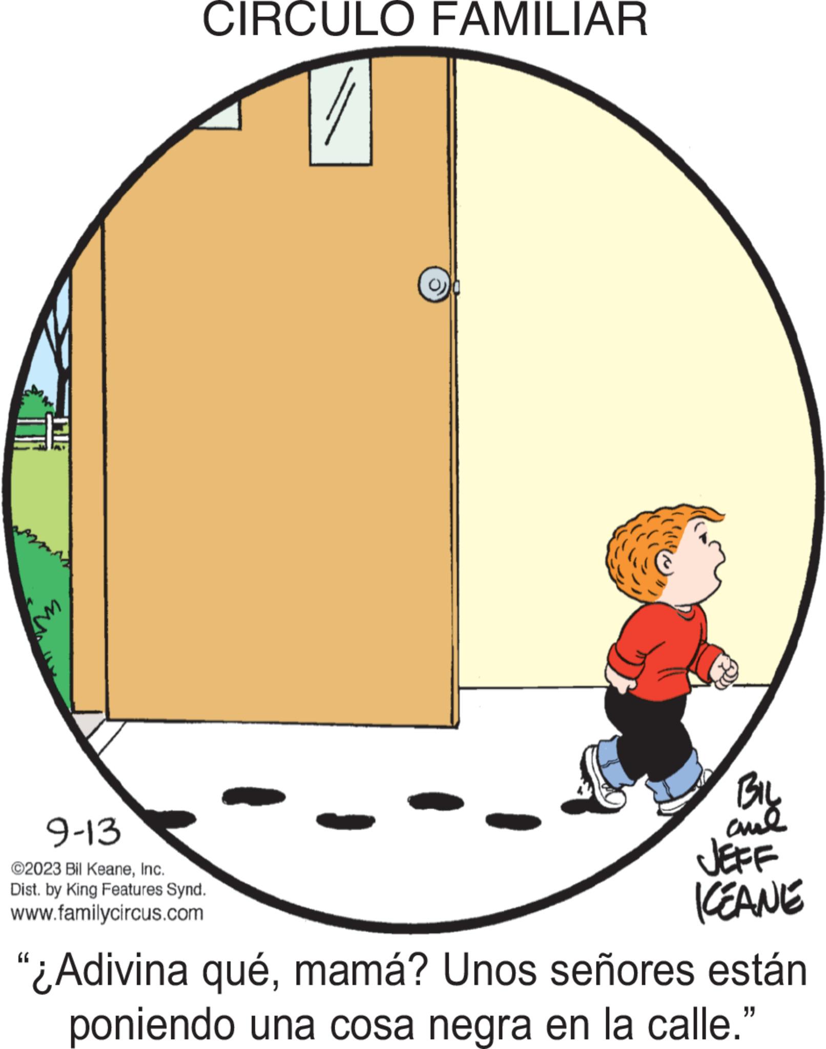 Graphics OCR: UN CIRCULO FAMILIAR 9-13 ©2023 Bil KeaneInc. Dist. by King Features Synd. www.familycircus.com BIL and JEFF ICEANE "¿Adivina quémamá? Unos señores están poniendo una cosa negra en la calle." UN CIRCULO FAMILIAR 9-13 © 2023 Bil KeaneInc. Dist . by King Features Synd . www.familycircus.com BIL and JEFF ICEANE " ¿ Adivina quémamá ? Unos señores están poniendo una cosa negra en la calle . "