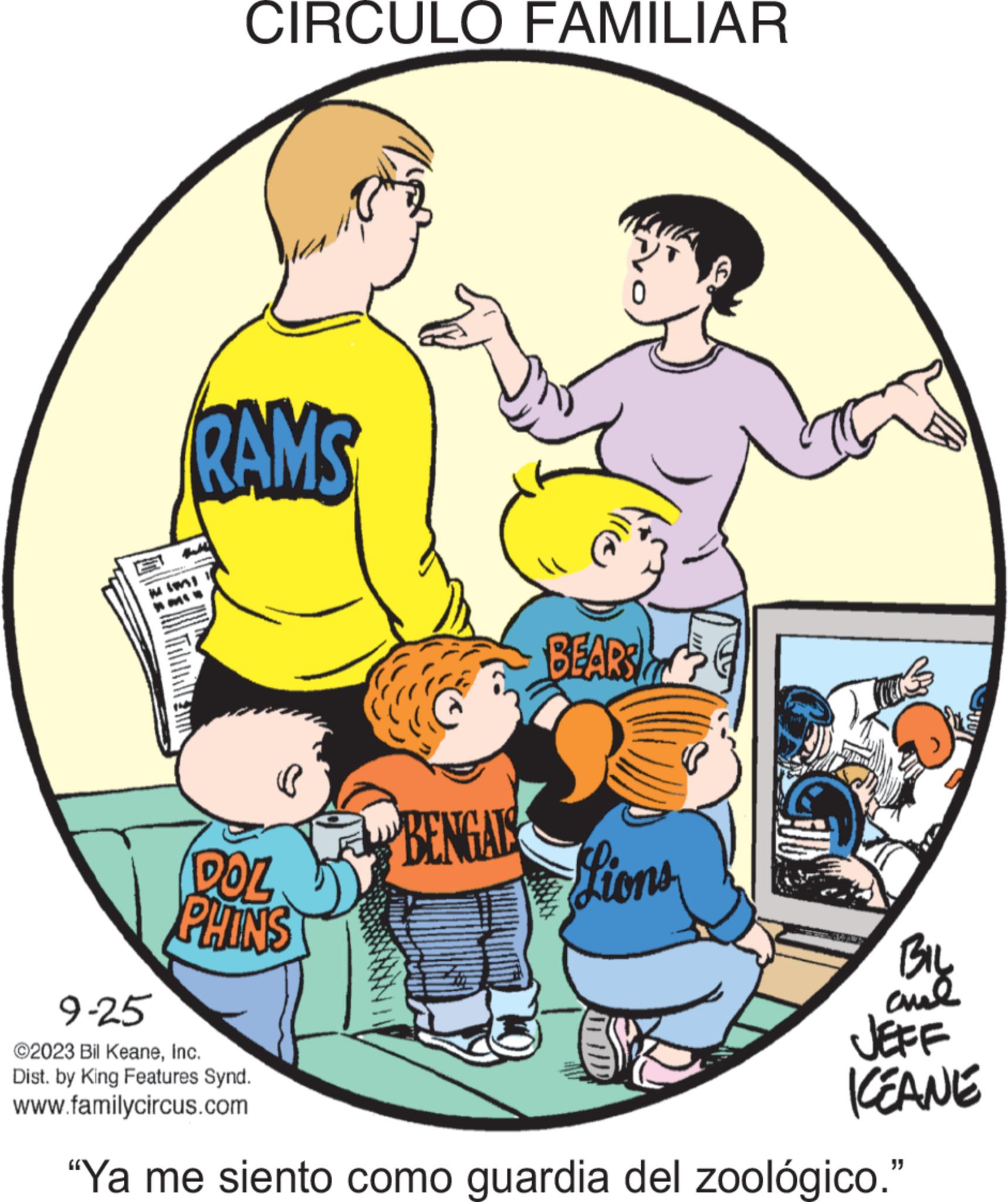 Event OCR: CIRCULO FAMILIAR RAMS W IMI DOL PHINS BENGALS five BEARS Lions J BIL ??? JEFF ICEANE 9-25 ©2023 Bil KeaneInc. Dist. by King Features Synd. www.familycircus.com "Ya me siento como guardia del zoológico." CIRCULO FAMILIAR RAMS W IMI DOL PHINS BENGALS five BEARS Lions J BIL ??? JEFF ICEANE 9-25 © 2023 Bil KeaneInc. Dist . by King Features Synd . www.familycircus.com " Ya me siento como guardia del zoológico . "