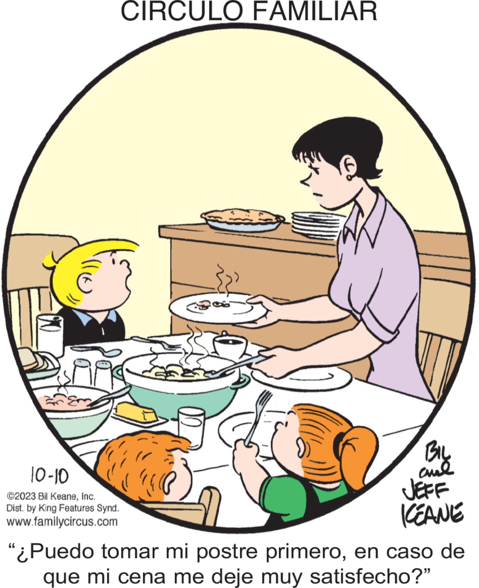 Illustration OCR: ???? 10-10 ©2023 Bil KeaneInc. Dist. by King Features Synd. www.familycircus.com CIRCULO FAMILIAR (1 BIL ??? JEFF ICEANE "¿Puedo tomar mi postre primeroen caso de que mi cena me deje muy satisfecho?" ???? 10-10 © 2023 Bil KeaneInc. Dist . by King Features Synd . www.familycircus.com CIRCULO FAMILIAR ( 1 BIL ??? JEFF ICEANE " ¿ Puedo tomar mi postre primeroen caso de que mi cena me deje muy satisfecho ? "
