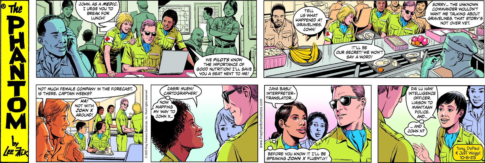 Sharing OCR: PHANTOM CREATED BY LEE FALK NOW MAPPING MY WAY TO JOHN X... JUNGLE PATROL TELL US WHAT HAPPENED AT GRAVELINESJOHN! JASIRI MUENI! CARTOGRAPHER! CHAM IT'LL BE OUR SECRET! WE WON'T SAY A WORD! www.thephantomcomics.com JAYA BASU! INTERPRETER- TRANSLATOR... JOHNI URGE YOU TO BREAK FOR LUNCH! MARJAN Ter SORRY... THE UNKNOWN COMMANDER WOULDN'T WANT ME TALKING ABOUT GRAVELINES. THAT STORY'S NOT OVER YET. BEFORE YOU KNOW IT I'LL BE SPEAKING JOHN X FLUENTLY! © 2023 King Features SyndicateInc. World rights reserved. WE PILOTS KNOW THE IMPORTANCE OF GOOD NUTRITION! I'LL SAVE YOU A SEAT NEXT TO ME! NOT MUCH FEMALE COMPANY IN THE FORECASTCAPTAIN WEEKS? HA! NOT WITH JOHN X AROUND! mod DAI LU HAN! INTELLIGENCE OFFICER. LIAISON TO MAWITAAN POLICEAND... AND JOHN X? Tony DePaul & Jeff Weigel 10-8-23 PHANTOM CREATED BY LEE FALK NOW MAPPING MY WAY TO JOHN X ... JUNGLE PATROL TELL US WHAT HAPPENED AT GRAVELINESJOHN ! JASIRI MUENI ! CARTOGRAPHER ! CHAM IT'LL BE OUR SECRET ! WE WON'T SAY A WORD ! www.thephantomcomics.com JAYA BASU ! INTERPRETER TRANSLATOR ... JOHNAS A MEDICI URGE YOU TO BREAK FOR LUNCH ! MARJAN Ter SORRY ... THE UNKNOWN COMMANDER WOULDN'T WANT ME TALKING ABOUT GRAVELINES . THAT STORY'S NOT OVER YET . BEFORE YOU KNOW IT I'LL BE SPEAKING JOHN X FLUENTLY ! © 2023 King Features SyndicateInc. World rights reserved . WE PILOTS KNOW THE IMPORTANCE OF GOOD NUTRITION ! I'LL SAVE YOU A SEAT NEXT TO ME ! NOT MUCH FEMALE COMPANY IN THE FORECASTIS THERECAPTAIN WEEKS ? HA ! NOT WITH JOHN X AROUND ! mod DAI LU HAN ! INTELLIGENCE OFFICER . LIAISON TO MAWITAAN POLICEAND ... AND JOHN X ? Tony DePaul & Jeff Weigel 10-8-23