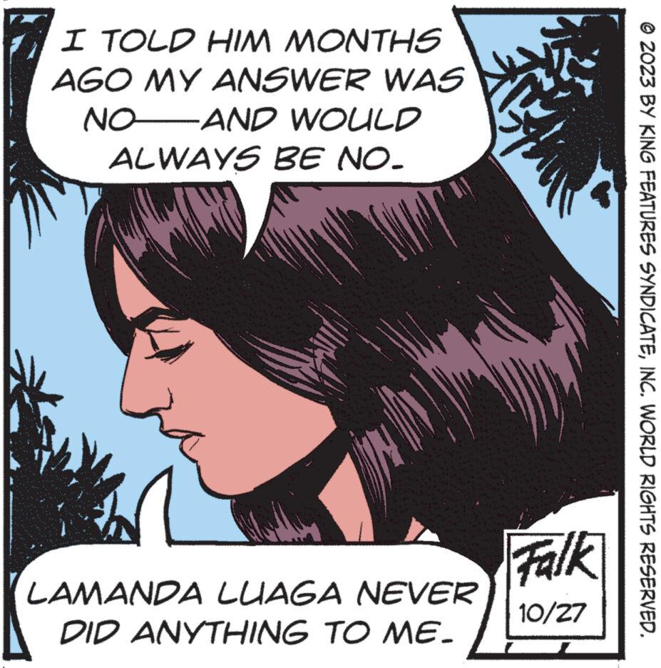 Fiction OCR: I TOLD HIM MONTHS AGO MY ANSWER WAS NO AND WOULD ALWAYS BE NO. LAMANDA LUAGA NEVER DID ANYTHING TO ME. Dun Falk 10/27 © 2023 BY KING FEATURES SYNDICATEINC. WORLD RIGHTS RESERVED. I TOLD HIM MONTHS AGO MY ANSWER WAS NO AND WOULD ALWAYS BE NO . LAMANDA LUAGA NEVER DID ANYTHING TO ME . Dun Falk 10/27 © 2023 BY KING FEATURES SYNDICATEINC . WORLD RIGHTS RESERVED .