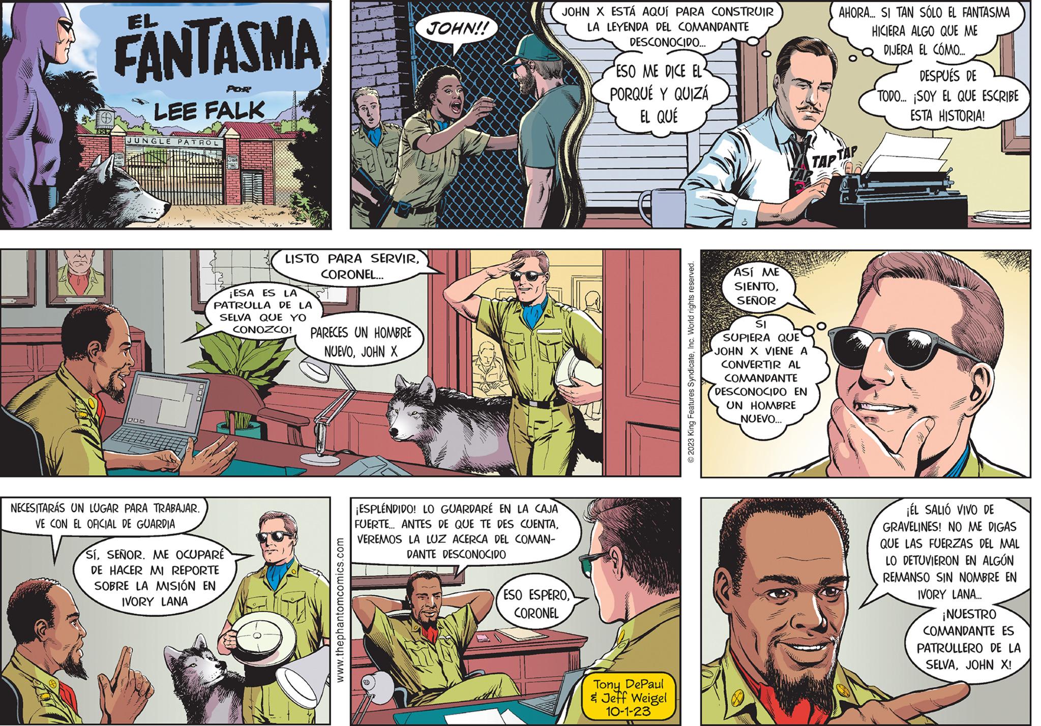 People OCR: 1837 FANTASMA POR LEE FALK JUNGLE PATROL NECESITARÁS UN LUGAR PARA TRABAJAR. VE CON EL OFICIAL DE GUARDIA R LISTO PARA SERVIRCORONEL... ¡ESA ES LA PATRULLA DE LA SELVA QUE YO CONOZCO! PARECES UN HOMBRE NUEVOJOHN X SíSEÑOR. ME OCUPARE DE HACER MI REPORTE SOBRE LA MISIÓN EN IVORY LANA www.thephantomcomics.com JOHN!! ¡ESPLÉNDIDO! LO GUARDARÉ EN LA CAJA FUERTE... ANTES DE QUE TE DES CUENTAVEREMOS LA LUZ ACERCA DEL COMAN- DANTE DESCONOCIDO JOHN X ESTÁ AQUÍ PARA CONSTRUIR LA LEYENDA DEL COMANDANTE DESCONOCIDO... ESO ESPEROCORONEL ESO ME DICE EL PORQUÉ Y QUIZÁ EL QUE Tony DePaul & Jeff Weigel 10-1-23 ?2023 King Features SyndicateInc. World rights reserved. ASÍ ME SIENTOSEÑOR SI SUPIERA QUE JOHN X VIENE A CONVERTIR AL COMANDANTE DESCONOCIDO EN UN HOMBRE NUEVO... TAP AHORA... SI TAN SÓLO EL FANTASMA HICIERA ALGO QUE ME DIJERA EL CÓMO.... TAP DESPUÉS DE TODO... ¡SOY EL QUE ESCRIBE ESTA HISTORIA! ¡ÉL SALIÓ VIVO DE GRAVELINES! NO ME DIGAS QUE LAS FUERZAS DEL MAL LO DETUVIERON EN ALGÚN REMANSO SIN NOMBRE EN IVORY LANA... ¡NUESTRO COMANDANTE ES PATRULLERO DE LA SELVAJOHN X! 1837 FANTASMA POR LEE FALK JUNGLE PATROL NECESITARÁS UN LUGAR PARA TRABAJAR . VE CON EL OFICIAL DE GUARDIA R LISTO PARA SERVIRCORONEL ... ¡ ESA ES LA PATRULLA DE LA SELVA QUE YO CONOZCO ! PARECES UN HOMBRE NUEVOJOHN X SíSEÑOR . ME OCUPARE DE HACER MI REPORTE SOBRE LA MISIÓN EN IVORY LANA www.thephantomcomics.com JOHN !! ¡ ESPLÉNDIDO ! LO GUARDARÉ EN LA CAJA FUERTE ... ANTES DE QUE TE DES CUENTAVEREMOS LA LUZ ACERCA DEL COMAN DANTE DESCONOCIDO JOHN X ESTÁ AQUÍ PARA CONSTRUIR LA LEYENDA DEL COMANDANTE DESCONOCIDO ... ESO ESPEROCORONEL ESO ME DICE EL PORQUÉ Y QUIZÁ EL QUE Tony DePaul & Jeff Weigel 10-1-23 ?2023 King Features SyndicateInc. World rights reserved . ASÍ ME SIENTOSEÑOR SI SUPIERA QUE JOHN X VIENE A CONVERTIR AL COMANDANTE DESCONOCIDO EN UN HOMBRE NUEVO ... TAP AHORA ... SI TAN SÓLO EL FANTASMA HICIERA ALGO QUE ME DIJERA EL CÓMO .... TAP DESPUÉS DE TODO ... ¡ SOY EL QUE ESCRIBE ESTA HISTORIA ! ¡ ÉL SALIÓ VIVO DE GRAVELINES ! NO ME DIGAS QUE LAS FUERZAS DEL MAL LO DETUVIERON EN ALGÚN REMANSO SIN NOMBRE EN IVORY LANA ... ¡ NUESTRO COMANDANTE ES PATRULLERO DE LA SELVAJOHN X !