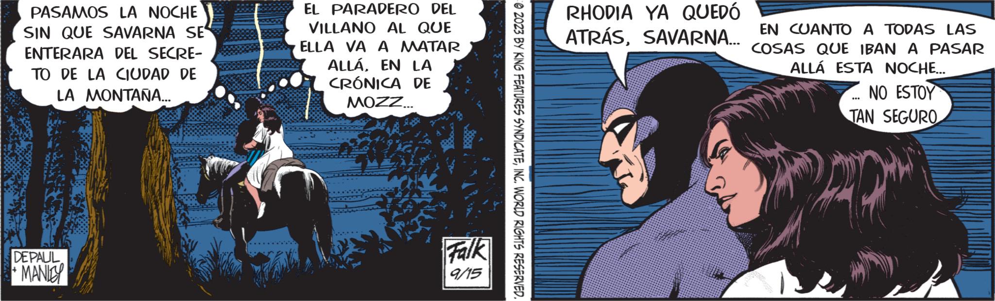 Comics OCR: PASAMOS LA NOCHE SIN QUE SAVARNA SE ENTERARA DEL SECRE- TO DE LA CIUDAD DE LA MONTAÑA... DE PAUL MANLEY EL PARADERO DEL VILLANO AL QUE ELLA VA A MATAR ALLÁ. EN LA CRÓNICA DE MOZZ... Falk 9/15 2023 BY KING FEATURES SYNDICATEINC. WORLD RIGHTS RESERVED. RHODIA YA QUEDÓ ATRÁSSAVARNA... EN CUANTO A TODAS LAS COSAS QUE IBAN A PASAR ALLÁ ESTA NOCHE... NO ESTOY TAN SEGURO ... PASAMOS LA NOCHE SIN QUE SAVARNA SE ENTERARA DEL SECRE TO DE LA CIUDAD DE LA MONTAÑA ... DE PAUL MANLEY EL PARADERO DEL VILLANO AL QUE ELLA VA A MATAR ALLÁ . EN LA CRÓNICA DE MOZZ ... Falk 9/15 2023 BY KING FEATURES SYNDICATEINC . WORLD RIGHTS RESERVED . RHODIA YA QUEDÓ ATRÁSSAVARNA ... EN CUANTO A TODAS LAS COSAS QUE IBAN A PASAR ALLÁ ESTA NOCHE ... NO ESTOY TAN SEGURO ...