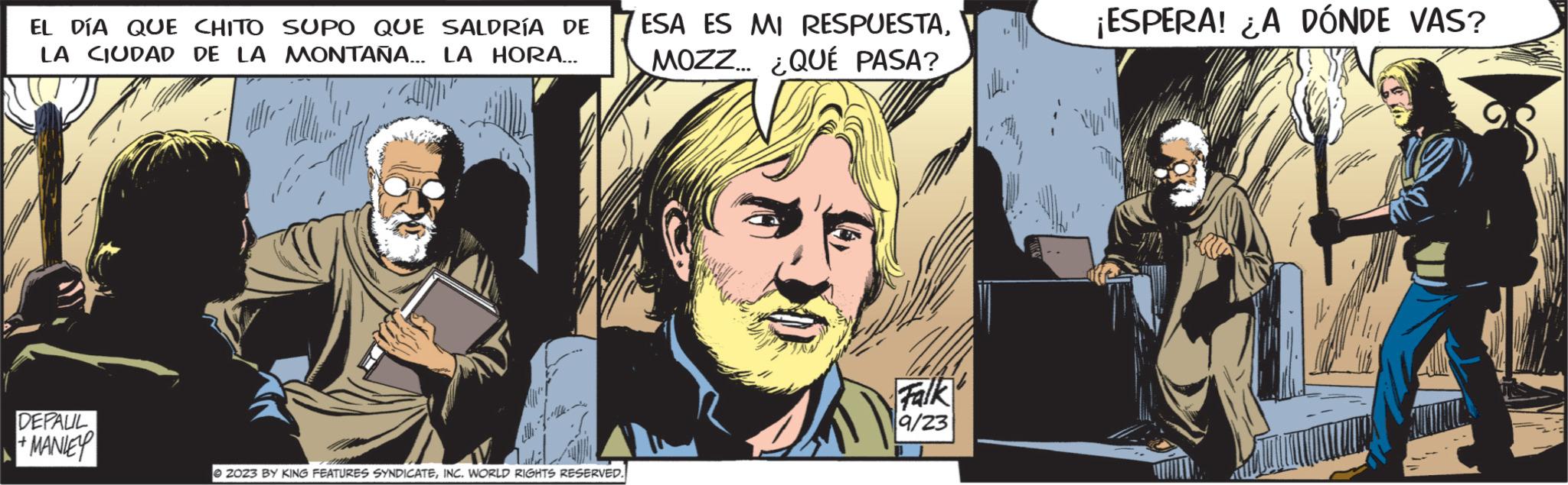 Comics OCR: EL DÍA QUE CHITO SUPO QUE SALDRÍA DE LA CIUDAD DE LA MONTAÑA... LA HORA... UND ell DEPALIL +MANIEY ?2023 BY KING FEATURES SYNDICATEINC. WORLD RIGHTS RESERVED. ESA ES MI RESPUESTAMOZZ... ¿QUÉ PASA? Falk 9/23 ¡ESPERA! ¿A DÓNDE VAS? EL DÍA QUE CHITO SUPO QUE SALDRÍA DE LA CIUDAD DE LA MONTAÑA ... LA HORA ... UND ell DEPALIL + MANIEY ?2023 BY KING FEATURES SYNDICATEINC . WORLD RIGHTS RESERVED . ESA ES MI RESPUESTAMOZZ ... ¿ QUÉ PASA ? Falk 9/23 ¡ ESPERA ! ¿ A DÓNDE VAS ?