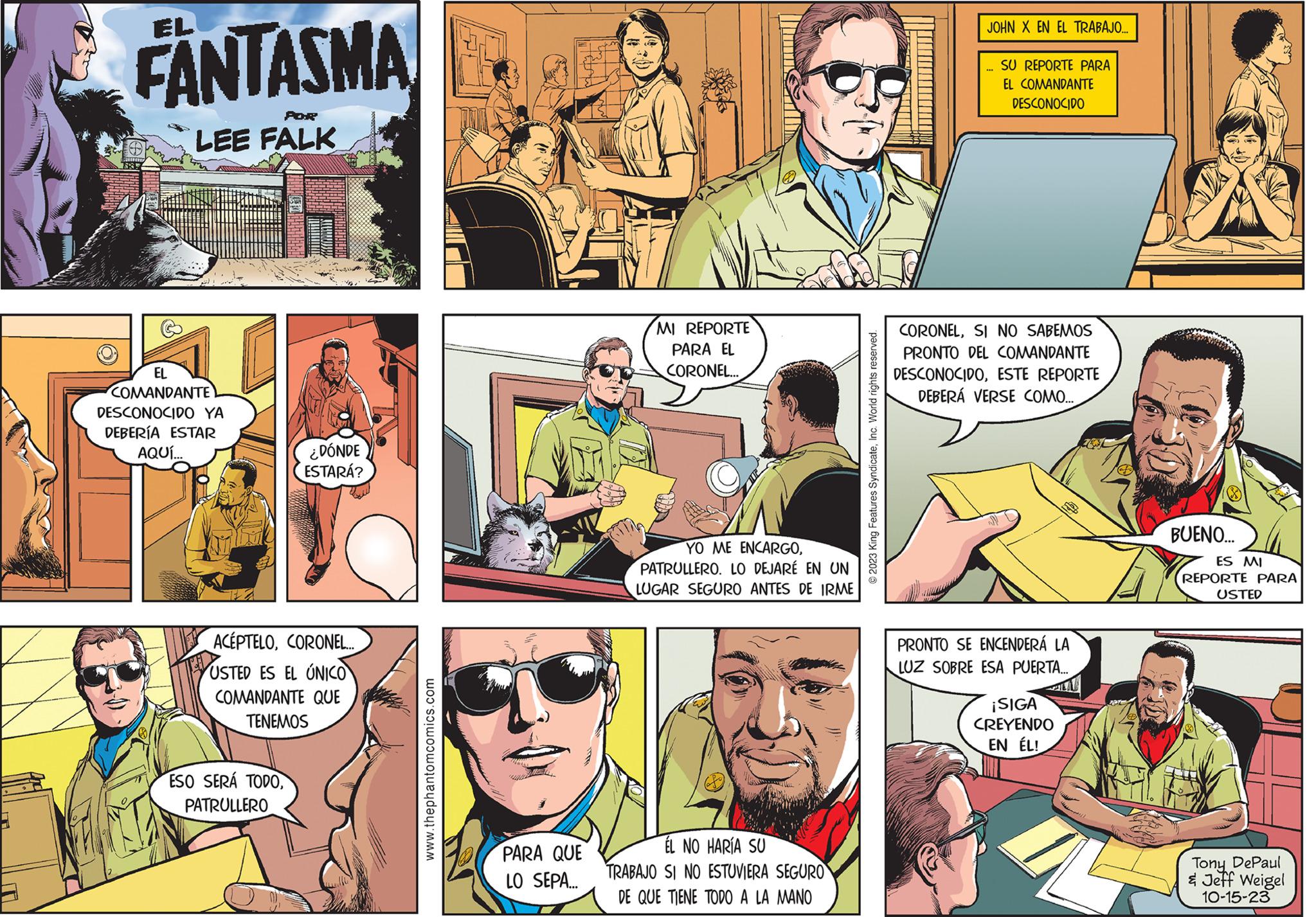 Comic book OCR: FANTASMA A V 183! POR LEE FALK EL COMANDANTE DESCONOCIDO YA DEBERÍA ESTAR AQUÍ... ¿DÓNDE ESTARÁ? ACÉPTELOCORONEL... USTED ES EL ÚNICO COMANDANTE QUE TENEMOS ESO SERÁ TODOPATRULLERO www.thephantomcomics.com PARA QUE LO SEPA... MI REPORTE PARA EL CORONEL... YO ME ENCARGOPATRULLERO. LO DEJARÉ EN UN LUGAR SEGURO ANTES DE IRME ÉL NO HARÍA SU TRABAJO SI NO ESTUVIERA SEGURO DE QUE TIENE TODO A LA MANO © 2023 King Features SyndicateInc. World rights reserved. JOHN X EN EL TRABAJO... SU REPORTE PARA EL COMANDANTE DESCONOCIDO CORONELSI NO SABEMOS PRONTO DEL COMANDANTE DESCONOCIDOESTE REPORTE DEBERÁ VERSE COMO.... PRONTO SE ENCENDERÁ LA LUZ SOBRE ESA PUERTA... ¡SIGA CREYENDO EN ÉL! ZEN BUENO... ES MI REPORTE PARA USTED Tony DePaul & Jeff Weigel 10-15-23 FANTASMA A V 183 ! POR LEE FALK EL COMANDANTE DESCONOCIDO YA DEBERÍA ESTAR AQUÍ ... ¿ DÓNDE ESTARÁ ? ACÉPTELOCORONEL ... USTED ES EL ÚNICO COMANDANTE QUE TENEMOS ESO SERÁ TODOPATRULLERO www.thephantomcomics.com PARA QUE LO SEPA ... MI REPORTE PARA EL CORONEL ... YO ME ENCARGOPATRULLERO . LO DEJARÉ EN UN LUGAR SEGURO ANTES DE IRME ÉL NO HARÍA SU TRABAJO SI NO ESTUVIERA SEGURO DE QUE TIENE TODO A LA MANO © 2023 King Features SyndicateInc. World rights reserved . JOHN X EN EL TRABAJO ... SU REPORTE PARA EL COMANDANTE DESCONOCIDO CORONELSI NO SABEMOS PRONTO DEL COMANDANTE DESCONOCIDOESTE REPORTE DEBERÁ VERSE COMO .... PRONTO SE ENCENDERÁ LA LUZ SOBRE ESA PUERTA ... ¡ SIGA CREYENDO EN ÉL ! ZEN BUENO ... ES MI REPORTE PARA USTED Tony DePaul & Jeff Weigel 10-15-23