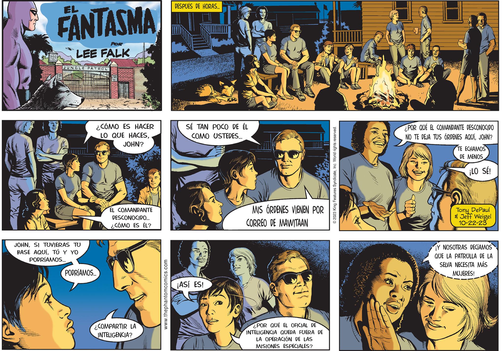 Comic book OCR: W FANTASMA POR LEE FALK JUNGLE PATROL JOHNSI TUVIERAS TU BASE AQUÍTÚ Y YO PODRÍAMOS... ¿CÓMO ES HACER LO QUE HACESJOHN? PODRÍAMOS... EL COMANDANTE DESCONOCIDO... ¿CÓMO ES ÉL? COMPARTIR LA INTELIGENCIA? www.thephantomcomics.com DESPUÉS HORAS... SÉ TAN POCO DE ÉL COMO USTEDES... ¡ASÍ ES! MIS ÓRDENES VIENEN POR CORREO DE MAWITAAN ¿POR QUÉ EL OFICIAL DE INTELIGENCIA QUEDA FUERA DE LA OPERACIÓN DE LAS MISIONES ESPECIALES? © 2023 King Features SyndicateInc. World rights reserved. ¿POR QUE EL COMANDANTE DESCONOCIDO NO TE DEJA TUS ÓRDENES AQUÍJOHN? TE ECHAMOS DE MENOS ¡LO SÉ! Tony DePaul & Jeff Weigel 10-22-23 Y NOSOTRAS DECÍAMOS QUE LA PATRULLA DE LA SELVA NECESITA MÁS MUJERES! W FANTASMA POR LEE FALK JUNGLE PATROL JOHNSI TUVIERAS TU BASE AQUÍTÚ Y YO PODRÍAMOS ... ¿ CÓMO ES HACER LO QUE HACESJOHN ? PODRÍAMOS ... EL COMANDANTE DESCONOCIDO ... ¿ CÓMO ES ÉL ? COMPARTIR LA INTELIGENCIA ? www.thephantomcomics.com DESPUÉS HORAS ... SÉ TAN POCO DE ÉL COMO USTEDES ... ¡ ASÍ ES ! MIS ÓRDENES VIENEN POR CORREO DE MAWITAAN ¿ POR QUÉ EL OFICIAL DE INTELIGENCIA QUEDA FUERA DE LA OPERACIÓN DE LAS MISIONES ESPECIALES ? © 2023 King Features SyndicateInc. World rights reserved . ¿ POR QUE EL COMANDANTE DESCONOCIDO NO TE DEJA TUS ÓRDENES AQUÍJOHN ? TE ECHAMOS DE MENOS ¡ LO SÉ ! Tony DePaul & Jeff Weigel 10-22-23 Y NOSOTRAS DECÍAMOS QUE LA PATRULLA DE LA SELVA NECESITA MÁS MUJERES !