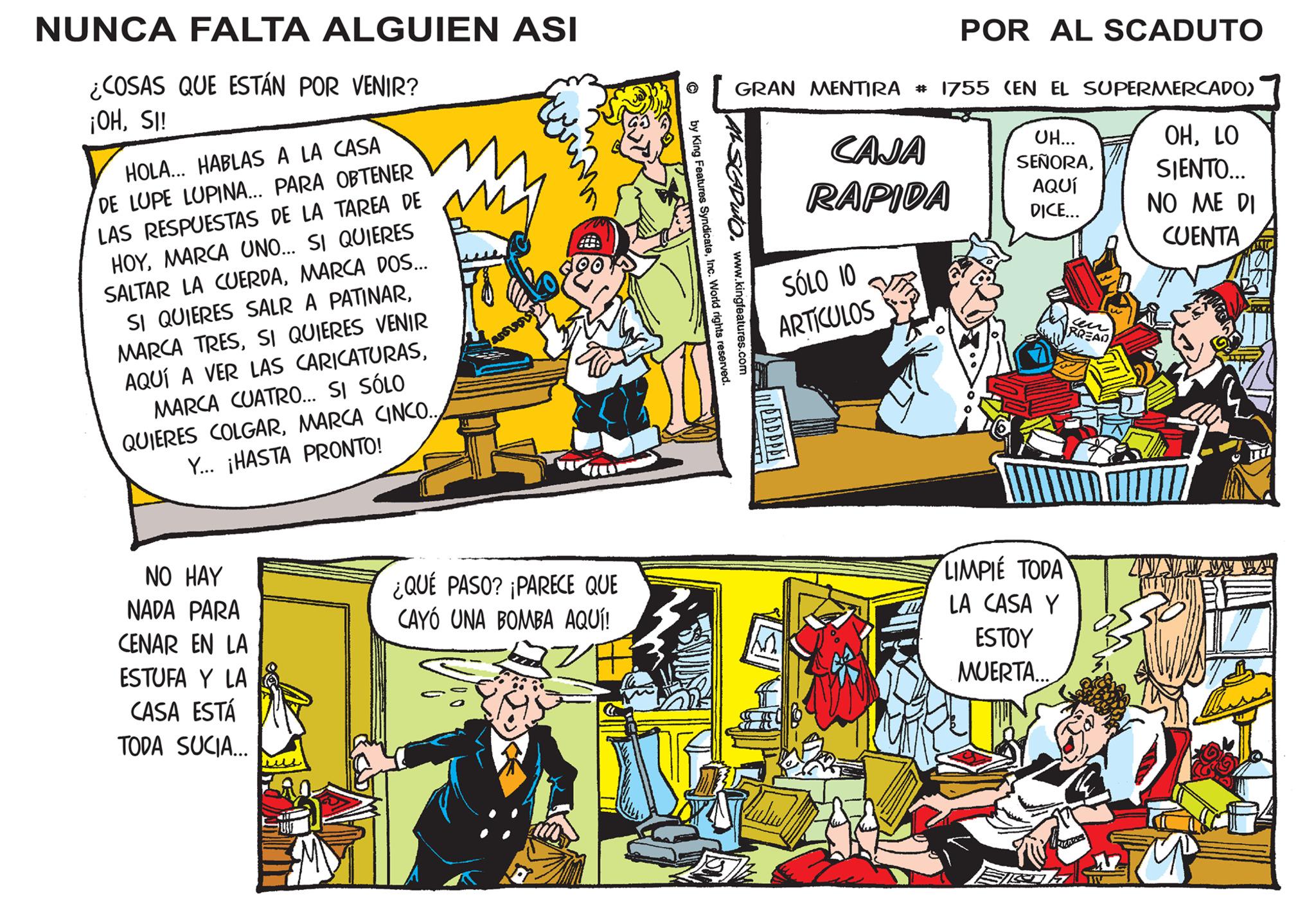 Publication OCR: NUNCA FALTA ALGUIEN ASI ¿COSAS QUE ESTÁN POR VENIR? ¡OHSI! HOLA... HABLAS A LA CASA DE LUPE LUPINA... PARA OBTENER LAS RESPUESTAS DE LA TAREA DE HOYMARCA UNO... SI QUIERES SALTAR LA CUERDAMARCA DOS... SI QUIERES SALR A PATINARSI QUIERES VENIR AQUÍ A VER LAS CARICATURASMARCA CUATRO... SI SÓLO QUIERES COLGARMARCA CINCO... Y... ¡HASTA PRONTO! NO HAY NADA PARA CENAR EN LA ESTUFA Y LA CASA ESTÁ TODA SUCIA... ¿QUÉ PASO? ¡PARECE QUE CAYÓ UNA BOMBA AQUÍ! by King Features SyndicateInc. World rights reserved. www.kingfeatures.com GRAN MENTIRA # 1755 (EN EL SUPERMERCADO) OHLO SIENTO... NO ME DI CUENTA SCADUTO. CAJA RAPIDA SÓLO 10 ARTÍCULOS MEAPPARI POR AL SCADUTO UH... SEÑORAAQUÍ DICE... LIMPIE TODA LA CASA Y ESTOY MUERTA... CA BREAD NUNCA FALTA ALGUIEN ASI ¿ COSAS QUE ESTÁN POR VENIR ? ¡ OHSI ! HOLA ... HABLAS A LA CASA DE LUPE LUPINA ... PARA OBTENER LAS RESPUESTAS DE LA TAREA DE HOYMARCA UNO ... SI QUIERES SALTAR LA CUERDAMARCA DOS ... SI QUIERES SALR A PATINARMARCA TRESSI QUIERES VENIR AQUÍ A VER LAS CARICATURASMARCA CUATRO ... SI SÓLO QUIERES COLGARMARCA CINCO ... Y ... ¡ HASTA PRONTO ! NO HAY NADA PARA CENAR EN LA ESTUFA Y LA CASA ESTÁ TODA SUCIA ... ¿ QUÉ PASO ? ¡ PARECE QUE CAYÓ UNA BOMBA AQUÍ ! by King Features SyndicateInc. World rights reserved . www.kingfeatures.com GRAN MENTIRA # 1755 ( EN EL SUPERMERCADO ) OHLO SIENTO ... NO ME DI CUENTA SCADUTO . CAJA RAPIDA SÓLO 10 ARTÍCULOS MEAPPARI POR AL SCADUTO UH ... SEÑORAAQUÍ DICE ... LIMPIE TODA LA CASA Y ESTOY MUERTA ... CA BREAD