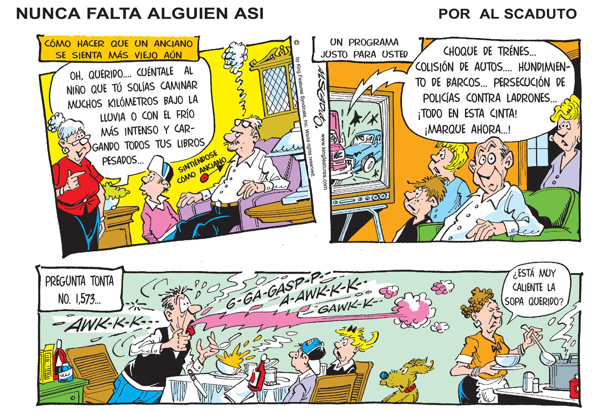 Parallel OCR: NUNCA FALTA ALGUIEN ASI CÓMO HACER QUE UN ANCIANO SE SIENTA MÁS VIEJO AÚN OHQUERIDO.... CUÉNTALE AL NIÑO QUE TÚ SOLÍAS CAMINAR MUCHOS KILÓMETROS BAJO LA LLUVIA O CON EL FRÍO MÁS INTENSO Y CAR- GANDO TODOS TUS LIBROSPESADOS... PREGUNTA TONTA NO. 1573... -AWK-K-K- GE SINTIÉNDOSE CÓMO ANCIANO ???? H|||I UN PROGRAMA JUSTO PARA USTED by King Features SyndicateInc. World rights reserved. www.kingfeatures.com Duto A-AWK-K-K-- CGAWK-K-- 6-GA-GASP-P- POR AL SCADUTO CHOQUE DE TRÉNES... COLISIÓN DE AUTOS.... HUNDIMIEN- TO DE BARCOS... PERSECUCIÓN DE POLICÍAS CONTRA LADRONES... ¡TODO EN ESTA CINTA! ¡MARQUE AHORA...! ¿ESTÁ MUY CALIENTE LA SOPA QUERIDO? NUNCA FALTA ALGUIEN ASI CÓMO HACER QUE UN ANCIANO SE SIENTA MÁS VIEJO AÚN OHQUERIDO .... CUÉNTALE AL NIÑO QUE TÚ SOLÍAS CAMINAR MUCHOS KILÓMETROS BAJO LA LLUVIA O CON EL FRÍO MÁS INTENSO Y CAR GANDO TODOS TUS LIBROSPESADOS ... PREGUNTA TONTA NO . 1573 ... -AWK - K - K GE SINTIÉNDOSE CÓMO ANCIANO ???? H ||| I UN PROGRAMA JUSTO PARA USTED by King Features SyndicateInc. World rights reserved . www.kingfeatures.com Duto A - AWK - K - K- CGAWK - K- 6 - GA - GASP - P POR AL SCADUTO CHOQUE DE TRÉNES ... COLISIÓN DE AUTOS .... HUNDIMIEN TO DE BARCOS ... PERSECUCIÓN DE POLICÍAS CONTRA LADRONES ... ¡ TODO EN ESTA CINTA ! ¡ MARQUE AHORA ... ! ¿ ESTÁ MUY CALIENTE LA SOPA QUERIDO ?