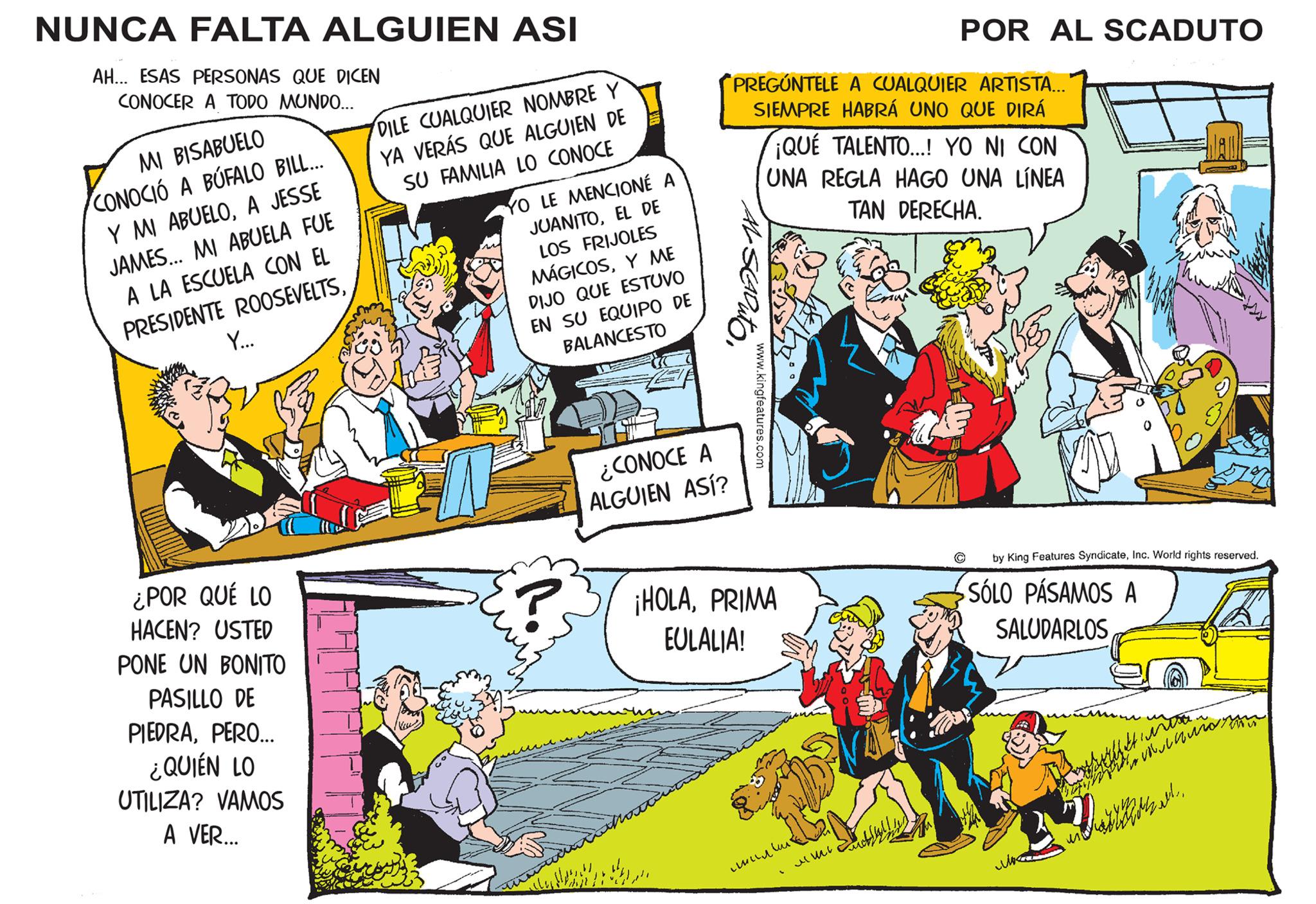 Parallel OCR: NUNCA FALTA ALGUIEN ASI AH... ESAS PERSONAS QUE DICEN CONOCER A TODO MUNDO... MI BISABUELO CONOCIÓ A BUFALO BILL... Y MI ABUELOA JESSE JAMES... MI ABUELA FUE A LA ESCUELA CON EL PRESIDENTE ROOSEVELTSY... ¿POR QUÉ LO HACEN? USTED PONE UN BONITO PASILLO DE PIEDRAPERO... ¿QUIÉN LO UTILIZA? VAMOS A VER... DILE CUALQUIER NOMBRE Y YA VERÁS QUE ALGUIEN DE SU FAMILIA LO CONOCE YO LE MENCIONÉ JUANITOEL DE LOS FRIJOLES MÁGICOSY ME DIJO QUE ESTUVO EN SU EQUIPO DE BALANCESTO R ??? ¿CONOCE A ALGUIEN ASÍ? PREGÚNTELE A CUALQUIER ARTISTA... SIEMPRE HABRÁ UNO QUE DIRÁ ¡QUE TALENTO...! YO NI CON UNA REGLA HAGO UNA LÍNEA TAN DERECHA. - SLADuto www.kingfeatures.com ¡HOLAPRIMA EULALIA! ????? POR AL SCADUTO ??? by King Features SyndicateInc. World rights reserved. SÓLO PÁSAMOS SALUDARLOS intra. Waste ? ?? ??? ????? ? ? ? ? ? ? ? ????? ?? DAME dall NUNCA FALTA ALGUIEN ASI AH ... ESAS PERSONAS QUE DICEN CONOCER A TODO MUNDO ... MI BISABUELO CONOCIÓ A BUFALO BILL ... Y MI ABUELOA JESSE JAMES ... MI ABUELA FUE A LA ESCUELA CON EL PRESIDENTE ROOSEVELTSY ... ¿ POR QUÉ LO HACEN ? USTED PONE UN BONITO PASILLO DE PIEDRAPERO ... ¿ QUIÉN LO UTILIZA ? VAMOS A VER ... DILE CUALQUIER NOMBRE Y YA VERÁS QUE ALGUIEN DE SU FAMILIA LO CONOCE YO LE MENCIONÉ JUANITOEL DE LOS FRIJOLES MÁGICOSY ME DIJO QUE ESTUVO EN SU EQUIPO DE BALANCESTO R ??? ¿ CONOCE A ALGUIEN ASÍ ? PREGÚNTELE A CUALQUIER ARTISTA ... SIEMPRE HABRÁ UNO QUE DIRÁ ¡ QUE TALENTO ... ! YO NI CON UNA REGLA HAGO UNA LÍNEA TAN DERECHA . - SLADuto www.kingfeatures.com ¡ HOLAPRIMA EULALIA ! ????? POR AL SCADUTO ??? by King Features SyndicateInc. World rights reserved . SÓLO PÁSAMOS SALUDARLOS intra . Waste ? ?? ??? ????? ? ? ? ? ? ? ? ????? ?? DAME dall