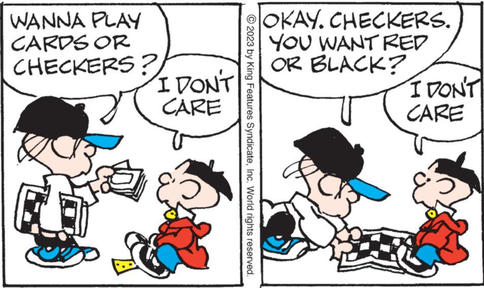 Line OCR: WANNA PLAY CARDS OR CHECKERS? I DON'T CARE 2023 by King Features SyndicateInc. World rights reserved. OKAY. CHECKERS. YOU WANT RED OR BLACK? I DON'T CARE WANNA PLAY CARDS OR CHECKERS ? I DON'T CARE 2023 by King Features SyndicateInc. World rights reserved . OKAY . CHECKERS . YOU WANT RED OR BLACK ? I DON'T CARE
