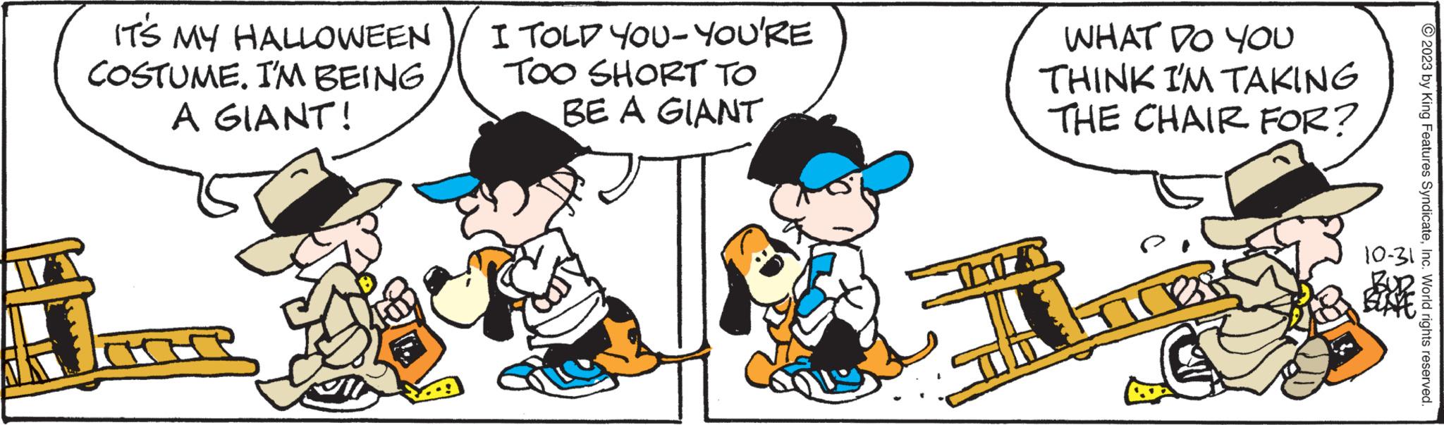 Gesture OCR: IT'S MY HALLOWEEN COSTUME. I'M BEING A GIANT! I TOLD YOU-YOU'RE TOO SHORT TO BE A GIANT Tail WHAT DO YOU THINK I'M TAKING THE CHAIR FOR? © 2023 by King Features SyndicateInc. World rights reserved. 10-31 IT'S MY HALLOWEEN COSTUME . I'M BEING A GIANT ! I TOLD YOU - YOU'RE TOO SHORT TO BE A GIANT Tail WHAT DO YOU THINK I'M TAKING THE CHAIR FOR ? © 2023 by King Features SyndicateInc. World rights reserved . 10-31