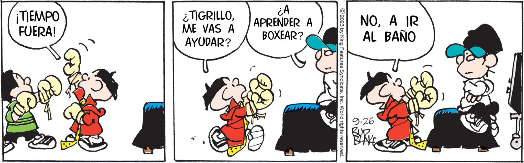 People OCR: ¡TIEMPO FUERA! ¿TIGRILLOME VAS A AYUDAR? ¿A APRENDER A BOXEAR? ) ?2023 by King Features SyndicateInc. World rights reserved. or NOA IR AL BAÑO 9-26 BLAKE ¡ TIEMPO FUERA ! ¿ TIGRILLOME VAS A AYUDAR ? ¿ A APRENDER A BOXEAR ? ) ?2023 by King Features SyndicateInc. World rights reserved . or NOA IR AL BAÑO 9-26 BLAKE