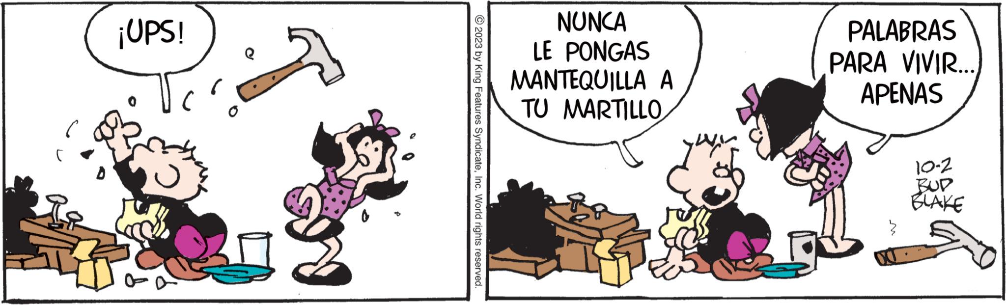 Humour OCR: ¡UPS! 8 © 2023 by King Features SyndicateInc. World rights reserved NUNCA LE PONGAS MANTEQUILLA A TU MARTILLO PALABRAS PARA VIVIR.... APENAS 10-2 BUD BLAKE ¡ UPS ! 8 © 2023 by King Features SyndicateInc. World rights reserved NUNCA LE PONGAS MANTEQUILLA A TU MARTILLO PALABRAS PARA VIVIR .... APENAS 10-2 BUD BLAKE