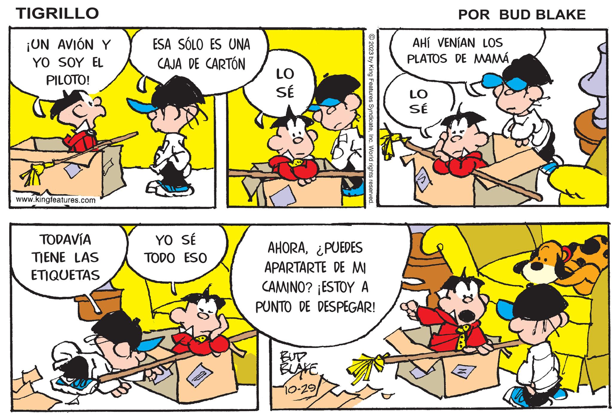 Organism OCR: TIGRILLO ¡UN AVIÓN Y YO SOY EL PILOTO! www.kingfeatures.com TODAVÍA TIENE LAS ETIQUETAS ESA SÓLO ES UNA CAJA DE CARTÓN YO SÉ TODO ESO LO SÉ © 2023 by King Features SyndicateInc. World rights reserved. AHORA¿PUEDES APARTARTE DE MI CAMINO? ¡ESTOY A PUNTO DE DESPEGAR! BUD BLAKE 10-291 POR BUD BLAKE AHÍ VENÍAN LOS PLATOS DE MAMÁ LO SÉ TIGRILLO ¡ UN AVIÓN Y YO SOY EL PILOTO ! www.kingfeatures.com TODAVÍA TIENE LAS ETIQUETAS ESA SÓLO ES UNA CAJA DE CARTÓN YO SÉ TODO ESO LO SÉ © 2023 by King Features SyndicateInc. World rights reserved . AHORA¿ PUEDES APARTARTE DE MI CAMINO ? ¡ ESTOY A PUNTO DE DESPEGAR ! BUD BLAKE 10-291 POR BUD BLAKE AHÍ VENÍAN LOS PLATOS DE MAMÁ LO SÉ