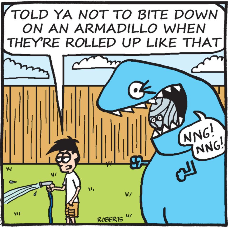 Happy OCR: TOLD YA NOT TO BITE DOWN ON AN ARMADILLO WHEN THEY'RE ROLLED UP LIKE THAT = |( ROBERTS M/ NNG! NNG! ??? TOLD YA NOT TO BITE DOWN ON AN ARMADILLO WHEN THEY'RE ROLLED UP LIKE THAT = | ( ROBERTS M / NNG ! NNG ! ???