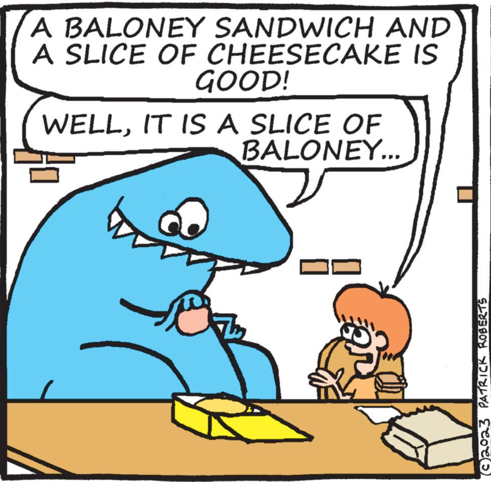Rectangle OCR: A BALONEY SANDWICH AND A SLICE OF CHEESECAKE IS GOOD! WELLIT IS A SLICE OF BALONEY... Th (©2023 PATRICK ROBERTS A BALONEY SANDWICH AND A SLICE OF CHEESECAKE IS GOOD ! WELLIT IS A SLICE OF BALONEY ... Th ( © 2023 PATRICK ROBERTS