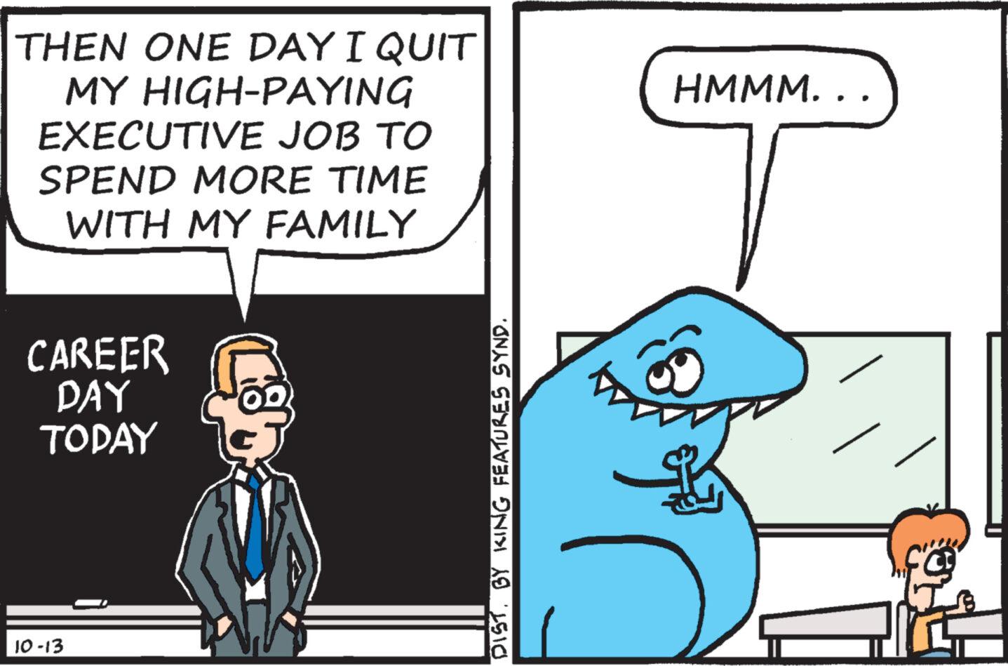 Fictional character OCR: THEN ONE DAY I QUIT MY HIGH-PAYING EXECUTIVE JOB TO SPEND MORE TIME WITH MY FAMILY CAREER DAY TODAY 10-13 DISTBY KING FEATURES SYND. HMMM... THEN ONE DAY I QUIT MY HIGH - PAYING EXECUTIVE JOB TO SPEND MORE TIME WITH MY FAMILY CAREER DAY TODAY 10-13 DISTBY KING FEATURES SYND . HMMM ...