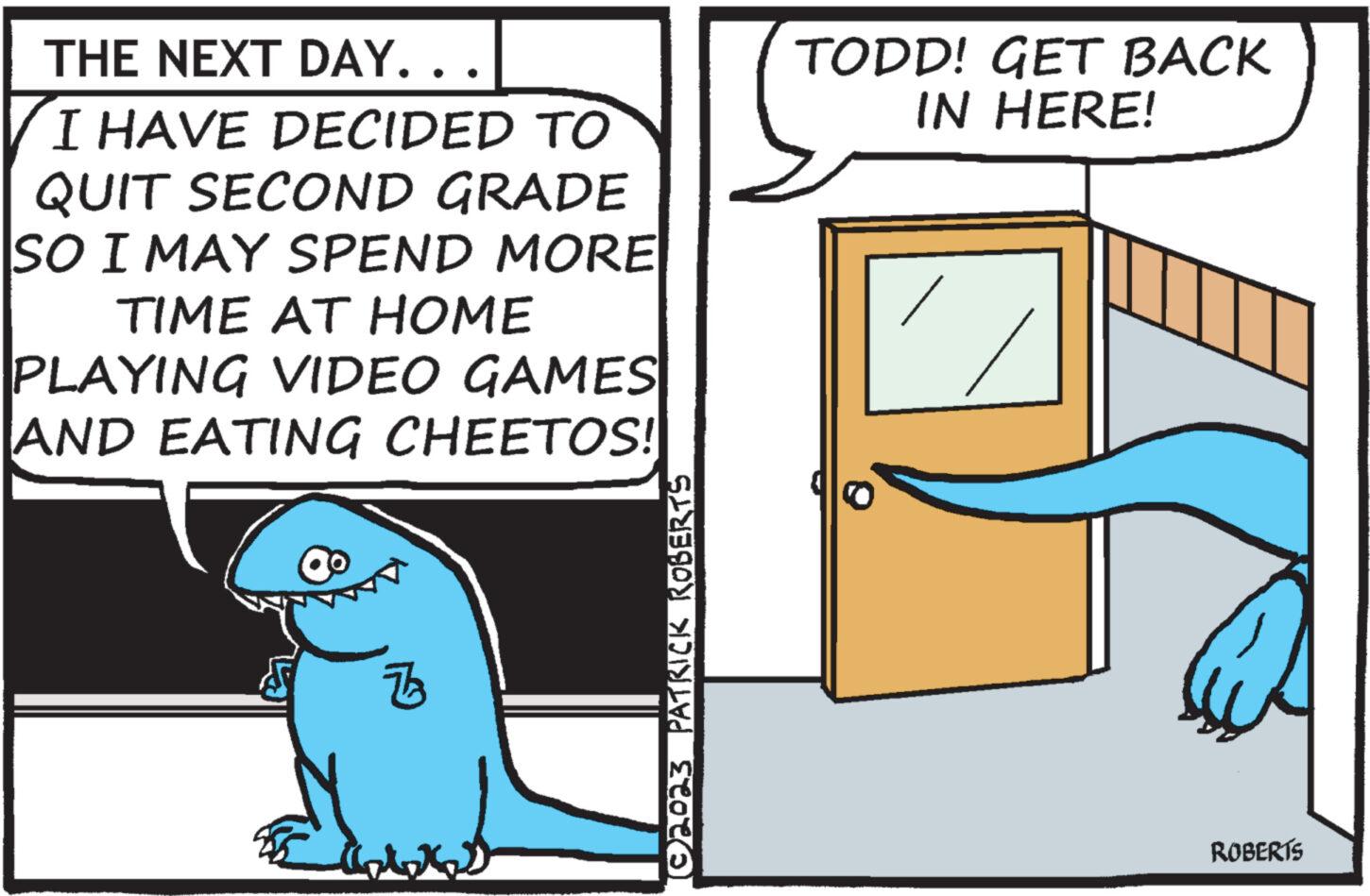 Fiction OCR: THE NEXT DAY.. I HAVE DECIDED TO QUIT SECOND GRADE SO I MAY SPEND MORE TIME AT HOME PLAYING VIDEO GAMES AND EATING CHEETOS! ? Z art (©2023 PATRICK ROBERTS TODD! GET BACK IN HERE! ROBERTS THE NEXT DAY .. I HAVE DECIDED TO QUIT SECOND GRADE SO I MAY SPEND MORE TIME AT HOME PLAYING VIDEO GAMES AND EATING CHEETOS ! ? Z art ( © 2023 PATRICK ROBERTS TODD ! GET BACK IN HERE ! ROBERTS