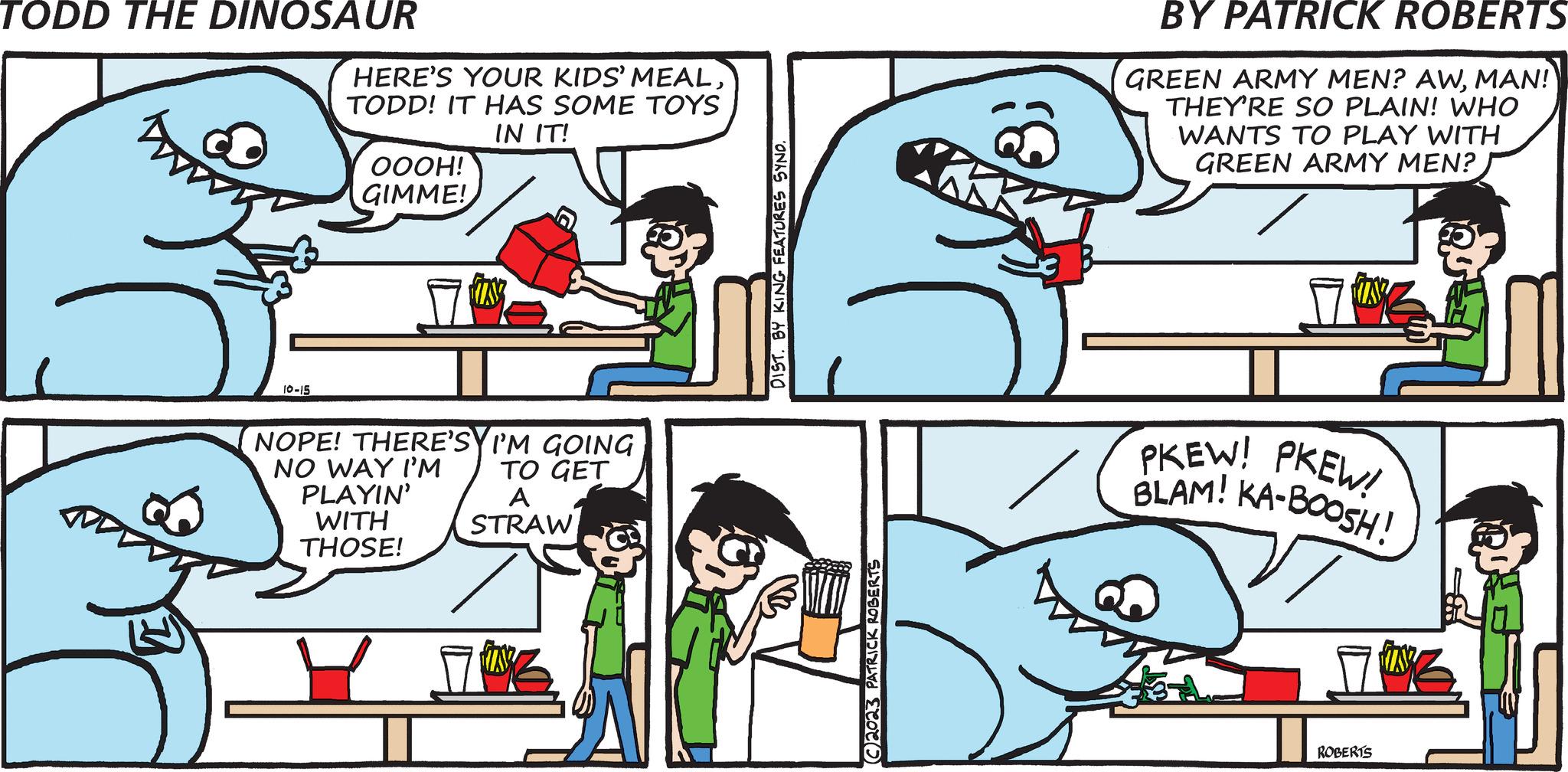 Mammal OCR: TODD THE DINOSAUR 10-15 HERE'S YOUR KIDS' MEALTODD! IT HAS SOME TOYS IN IT! OOOH! GIMME! NOPE! THERE'SYI'M GOING NO WAY I'M TO GET PLAYIN' WITH THOSE! A STRAW ? DIST. BY KING FEATURES SYND. C2023 PATRICK ROBERTS BY PATRICK ROBERTS GREEN ARMY MEN? AWMAN! THEY'RE SO PLAIN! WHO WANTS TO PLAY WITH GREEN ARMY MEN? PKEW! PKEW! BLAM! KA-BOOSH! 7 ROBERTS TODD THE DINOSAUR 10-15 HERE'S YOUR KIDS ' MEALTODD ! IT HAS SOME TOYS IN IT ! OOOH ! GIMME ! NOPE ! THERE'SYI'M GOING NO WAY I'M TO GET PLAYIN ' WITH THOSE ! A STRAW ? DIST . BY KING FEATURES SYND . C2023 PATRICK ROBERTS BY PATRICK ROBERTS GREEN ARMY MEN ? AWMAN ! THEY'RE SO PLAIN ! WHO WANTS TO PLAY WITH GREEN ARMY MEN ? PKEW ! PKEW ! BLAM ! KA - BOOSH ! 7 ROBERTS