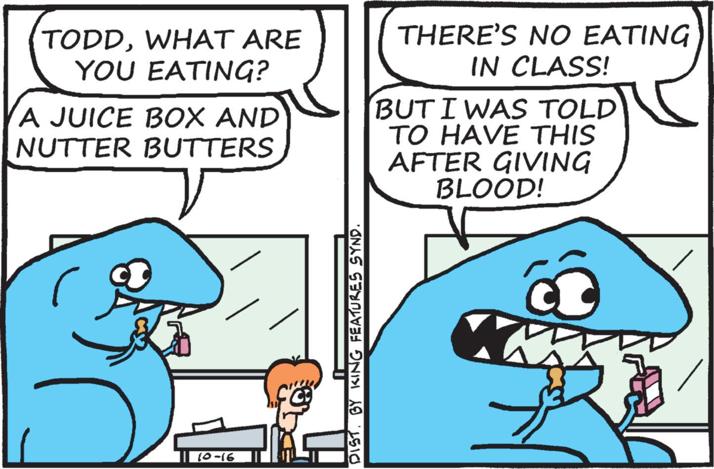 Line OCR: TODDWHAT ARE YOU EATING? A JUICE BOX AND NUTTER BUTTERS V 10-16 MONOGRA DIST. BY KING FEATURES SYND. THERE'S NO EATING IN CLASS! BUT I WAS TOLD TO HAVE THIS AFTER GIVING BLOOD! TODDWHAT ARE YOU EATING ? A JUICE BOX AND NUTTER BUTTERS V 10-16 MONOGRA DIST . BY KING FEATURES SYND . THERE'S NO EATING IN CLASS ! BUT I WAS TOLD TO HAVE THIS AFTER GIVING BLOOD !