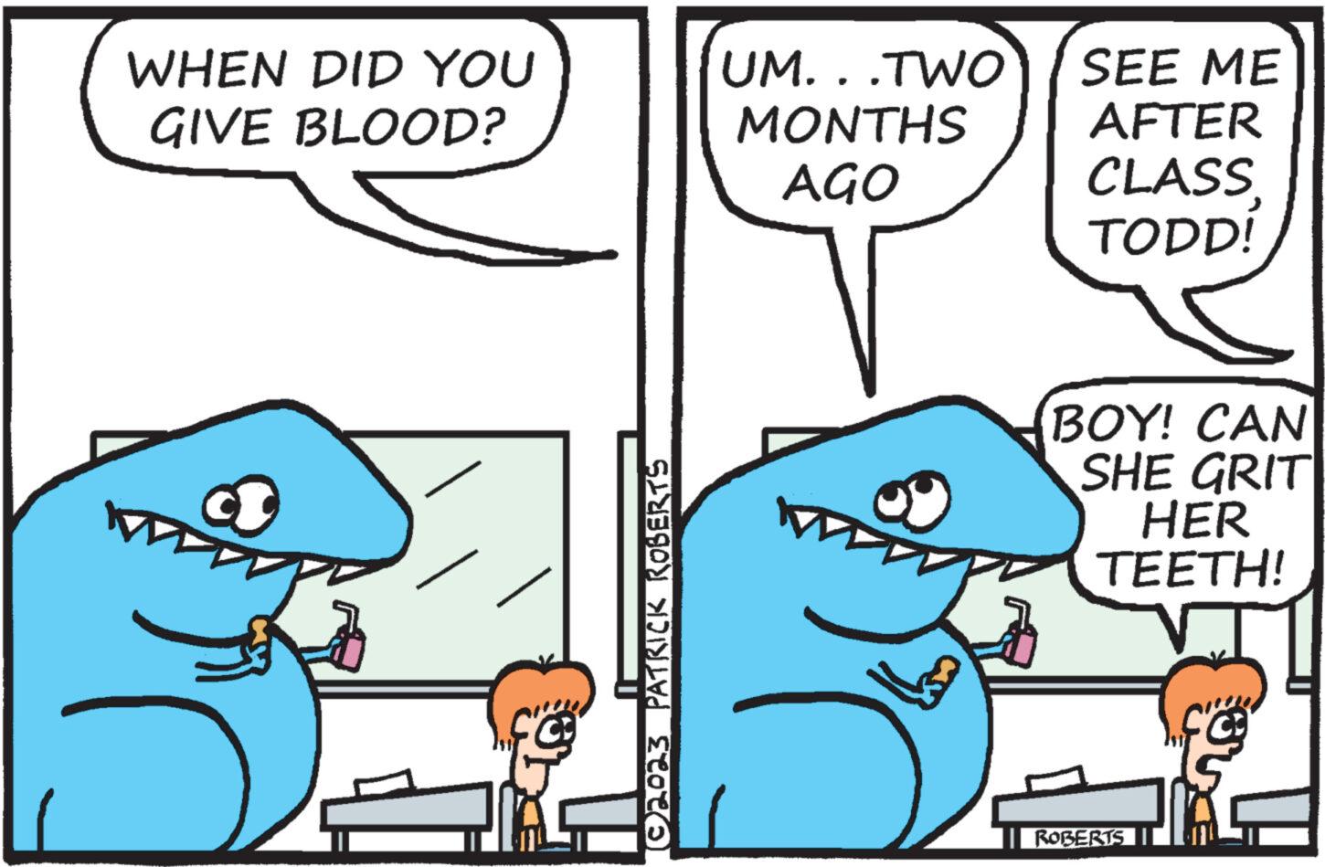 Happy OCR: WHEN DID YOU GIVE BLOOD? (©2023 PATRICK ROBERTS UM...TWO MONTHS AGO SEE ME AFTER CLASS TODD! BOY! CAN SHE GRIT HER TEETH! ROBERTS WHEN DID YOU GIVE BLOOD ? ( © 2023 PATRICK ROBERTS UM ... TWO MONTHS AGO SEE ME AFTER CLASS TODD ! BOY ! CAN SHE GRIT HER TEETH ! ROBERTS
