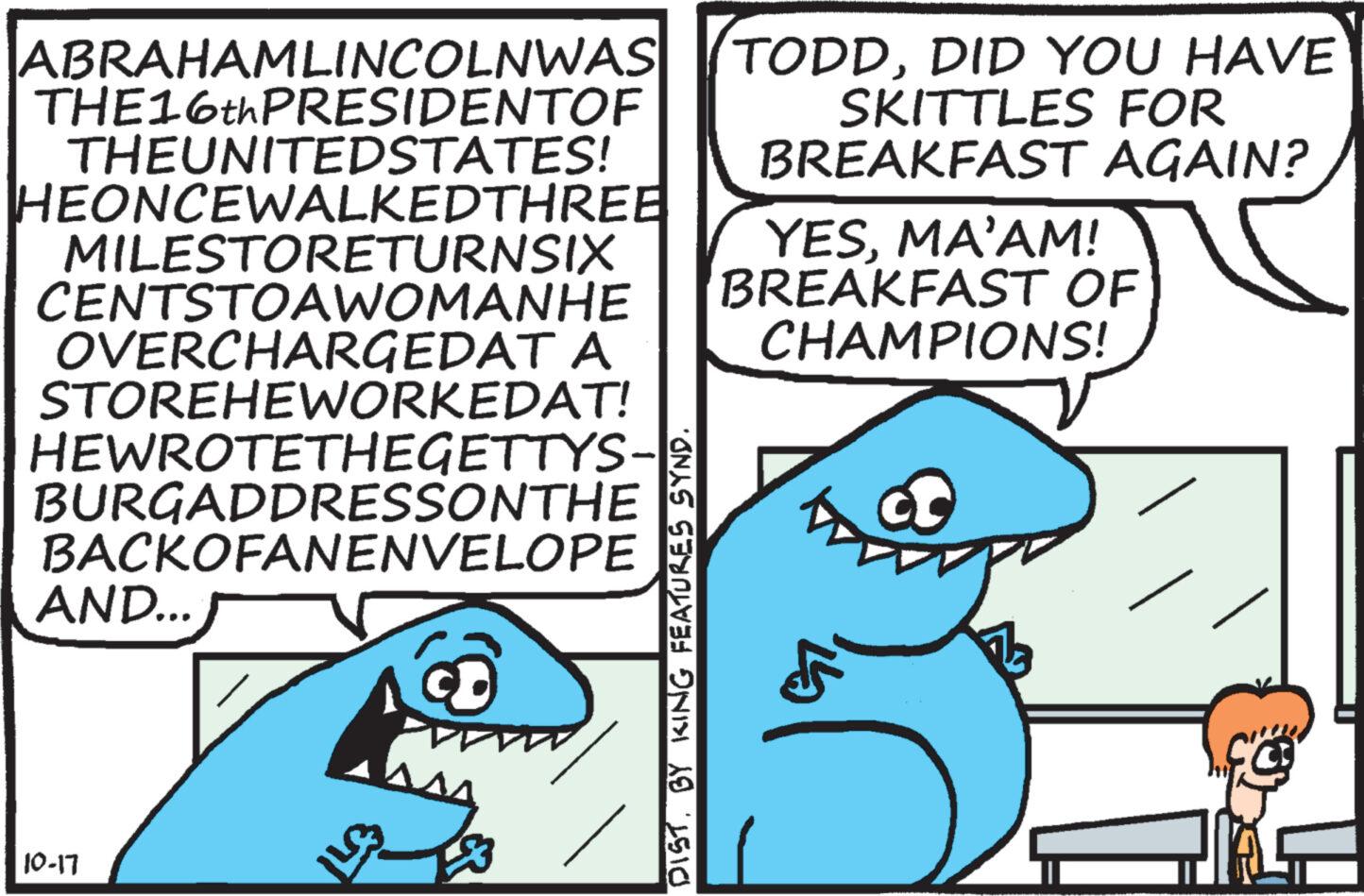 Happy OCR: ABRAHAMLINCOLNWAS THE16th PRESIDENTOF THEUNITEDSTATES! HEONCEWALKEDTHREE MILESTORETURNSIX CENTSTOAWOMANHE OVERCHARGEDAT A STOREHEWORKEDAT! HEWROTETHEGETTYS- BURGADDRESSONTHE BACKOFANENVELOPE AND... 10-17 EMI DIST. BY KING FEATURES SYND. TODDDID YOU HAVE SKITTLES FOR BREAKFAST AGAIN? YESMA'AM! BREAKFAST OF CHAMPIONS! ABRAHAMLINCOLNWAS THE16th PRESIDENTOF THEUNITEDSTATES ! HEONCEWALKEDTHREE MILESTORETURNSIX CENTSTOAWOMANHE OVERCHARGEDAT A STOREHEWORKEDAT ! HEWROTETHEGETTYS BURGADDRESSONTHE BACKOFANENVELOPE AND ... 10-17 EMI DIST . BY KING FEATURES SYND . TODDDID YOU HAVE SKITTLES FOR BREAKFAST AGAIN ? YESMA'AM ! BREAKFAST OF CHAMPIONS !