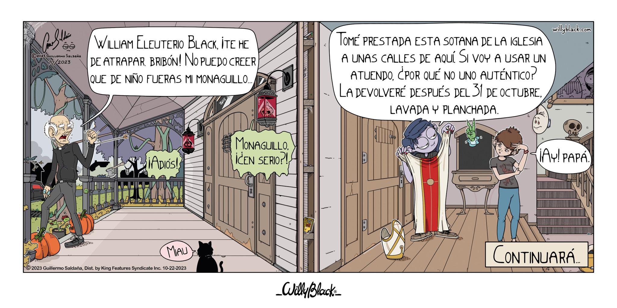 Fiction OCR: Car Saldain ?2023 GUILLERMO SALDAÑA 2023 WILLIAM ELEUTERIO BLACKITE HE DE ATRAPAR BRIBON! NO PUEDO CREER QUE DE NIÑO FUERAS MI MONAGUILLO... ADIOS! MIAU 2023 Guillermo SaldañaDist. by King Features Syndicate Inc. 10-22-2023 THIS MONAGUILLO ICEN SERIO?! TOMÉ PRESTADA ESTA SOTANA DE LA IGLESIA A UNAS CALLES DE aquí. Si voy a usar UN ATUENDO¿POR QUÉ NO UNO AUTÉNTICO? LA DEVOLVERÉ DESPUÉS DEL 31 DE OCTUBRELAVADA Y PLANCHADA. _Willy Black willyblack.com ¡AY! PAPA. CONTINUARA Car Saldain ?2023 GUILLERMO SALDAÑA 2023 WILLIAM ELEUTERIO BLACKITE HE DE ATRAPAR BRIBON ! NO PUEDO CREER QUE DE NIÑO FUERAS MI MONAGUILLO ... ADIOS ! MIAU 2023 Guillermo SaldañaDist . by King Features Syndicate Inc. 10-22-2023 THIS MONAGUILLO ICEN SERIO ?! TOMÉ PRESTADA ESTA SOTANA DE LA IGLESIA A UNAS CALLES DE aquí . Si voy a usar UN ATUENDO¿ POR QUÉ NO UNO AUTÉNTICO ? LA DEVOLVERÉ DESPUÉS DEL 31 DE OCTUBRELAVADA Y PLANCHADA . _Willy Black willyblack.com ¡ AY ! PAPA . CONTINUARA