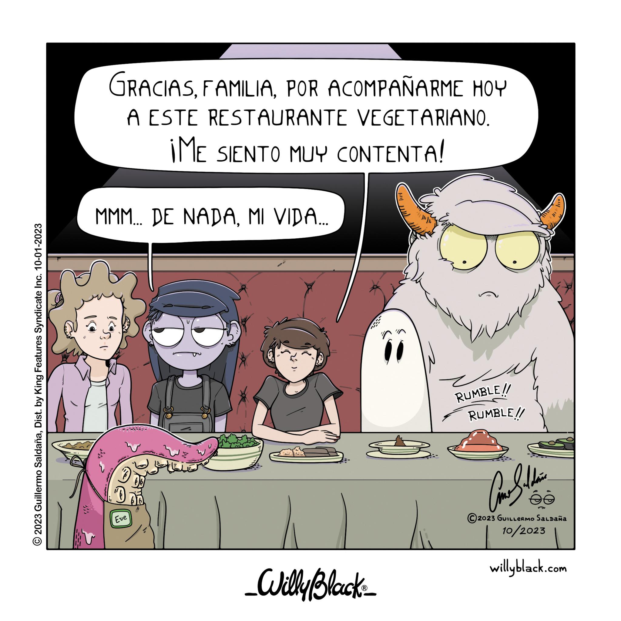 Fictional character OCR: © 2023 Guillermo SaldañaDist. by King Features Syndicate Inc. 10-01-2023 GRACIASPOR ACOMPAÑARME HOY A ESTE RESTAURANTE VEGETARIANO. ¡ME SIENTO MUY CONTENTA! MMM... DE NADAMI VIDA... Eve J _Willy Black_ RUMBLE!! RUMBLE!! Ausbildun ée 2023 GUILLERMO Saldaña 10/2023 willyblack.com © 2023 Guillermo SaldañaDist . by King Features Syndicate Inc. 10-01-2023 GRACIASPOR ACOMPAÑARME HOY A ESTE RESTAURANTE VEGETARIANO . ¡ ME SIENTO MUY CONTENTA ! MMM ... DE NADAMI VIDA ... Eve J _Willy Black_ RUMBLE !! RUMBLE !! Ausbildun ée 2023 GUILLERMO Saldaña 10/2023 willyblack.com