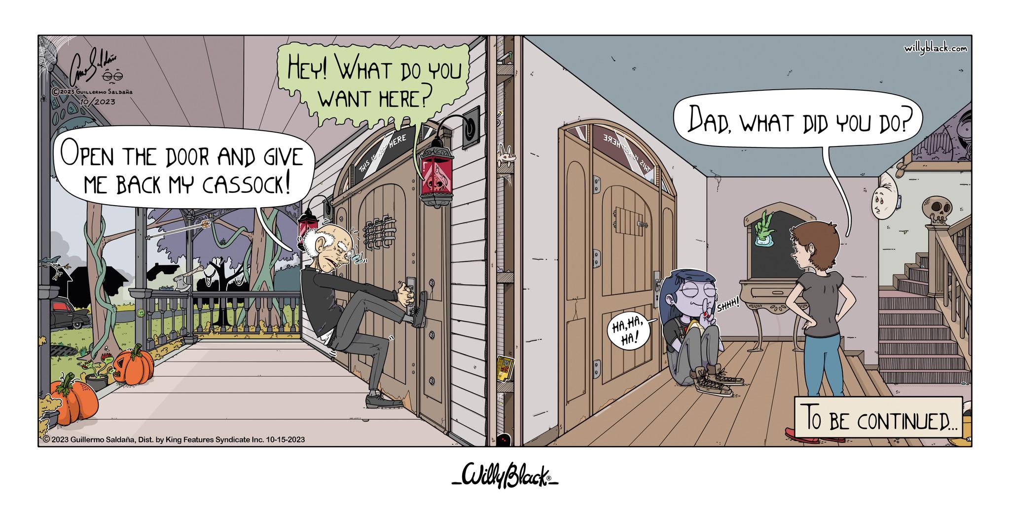 Fictional character OCR: Car Saldain ée ?2023 GUILLERMO SALDAÑA /2023 HEY! WHAT DO YOU WANT HERE? OPEN THE DOOR AND GIVE ME BACK MY CASSOCK! 2023 Guillermo SaldañaDist. by King Features Syndicate Inc. 10-15-2023 THIS IS NOT HERE 2006 Elle _Willy Black 393 21 HAHA! willyblack.com DADWHAT DID YOU DO? SHHHI TO BE CONTINUED... Car Saldain ée ?2023 GUILLERMO SALDAÑA / 2023 HEY ! WHAT DO YOU WANT HERE ? OPEN THE DOOR AND GIVE ME BACK MY CASSOCK ! 2023 Guillermo SaldañaDist . by King Features Syndicate Inc. 10-15-2023 THIS IS NOT HERE 2006 Elle _Willy Black 393 21 HAHA ! willyblack.com DADWHAT DID YOU DO ? SHHHI TO BE CONTINUED ...