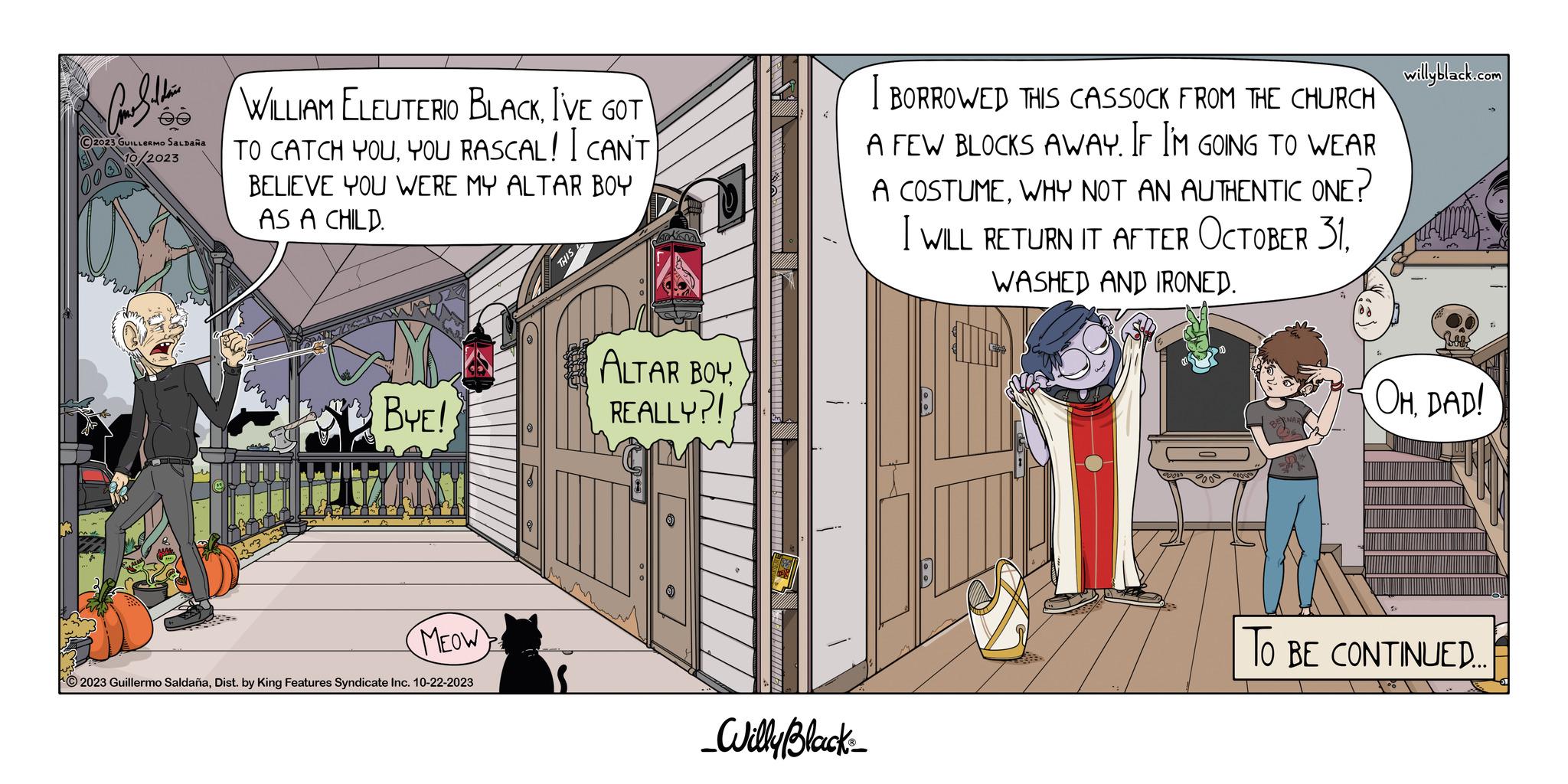 Fiction OCR: Car Saldain ?2023 GUILLERMO SALDAÑA 2023 WILLIAM ELEUTERIO BLACKI'VE GOT TO CATCH YOUYOU RASCAL! I CAN'T BELIEVE YOU WERE MY ALTAR BOY AS A CHILD. BYE! MEOW © 2023 Guillermo SaldañaDist. by King Features Syndicate Inc. 10-22-2023 THIS ALTAR BOY REALLY?! _Willy Black BORROWED THIS CASSOCK FROM THE CHURCH A FEW BLOCKS AWAY. IF I'M GOING TO WEAR A COSTUMEWHY NOT AN AUTHENTIC ONE? I WILL RETURN IT AFTER OCTOBER 31WASHED AND IRONED. willyblack.com OHDAD! TO BE CONTINUED.... Car Saldain ?2023 GUILLERMO SALDAÑA 2023 WILLIAM ELEUTERIO BLACKI'VE GOT TO CATCH YOUYOU RASCAL ! I CAN'T BELIEVE YOU WERE MY ALTAR BOY AS A CHILD . BYE ! MEOW © 2023 Guillermo SaldañaDist . by King Features Syndicate Inc. 10-22-2023 THIS ALTAR BOY REALLY ?! _Willy Black BORROWED THIS CASSOCK FROM THE CHURCH A FEW BLOCKS AWAY . IF I'M GOING TO WEAR A COSTUMEWHY NOT AN AUTHENTIC ONE ? I WILL RETURN IT AFTER OCTOBER 31WASHED AND IRONED . willyblack.com OHDAD ! TO BE CONTINUED ....