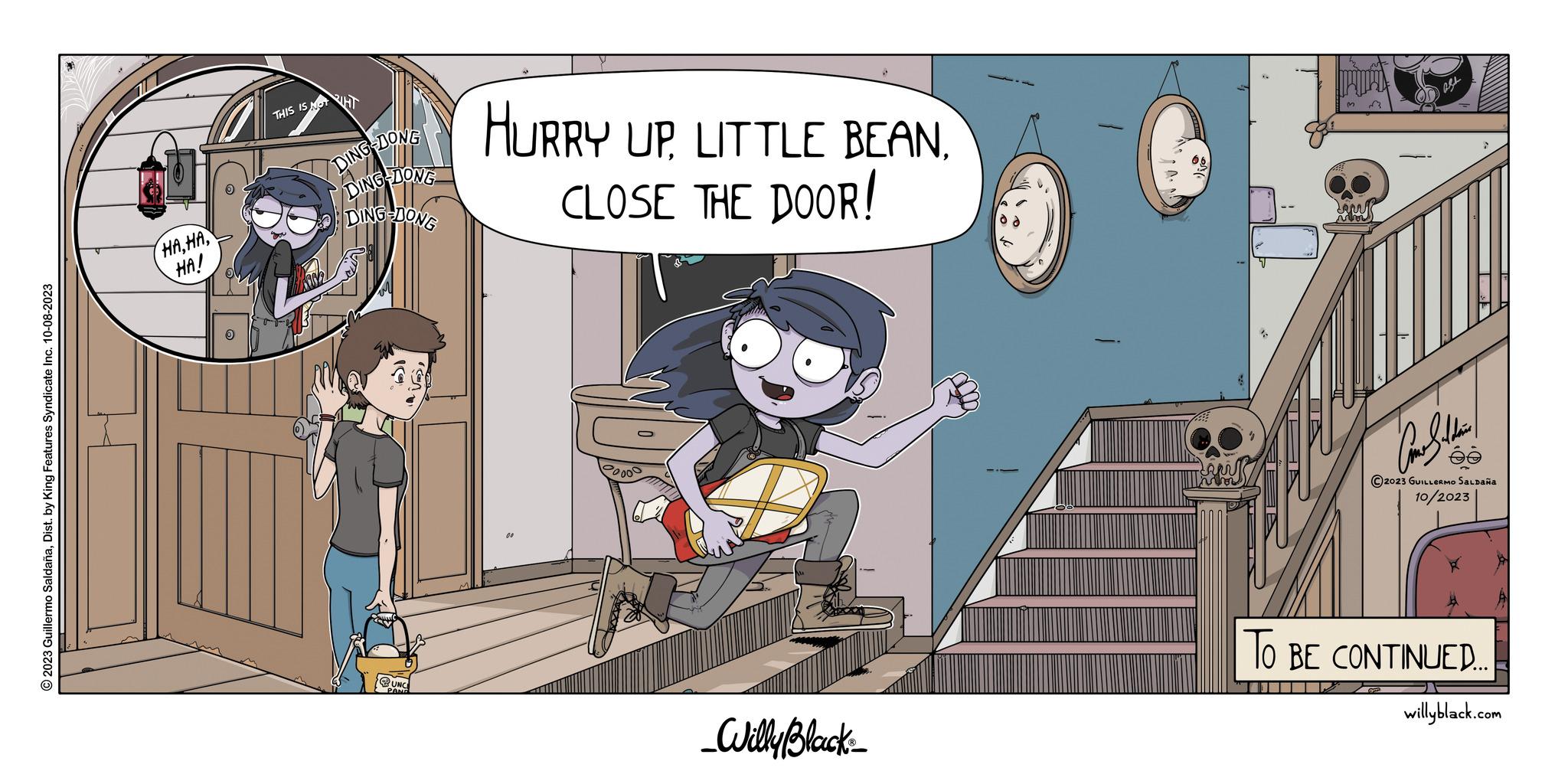 Animation OCR: © 2023 Guillermo SaldañaDist. by King Features Syndicate Inc. 10-08-2023 HAHA! THIS IS NOT HT DING-DONG DING-DONG DING-DONG HURRY UP LITTLE BEANCLOSE THE DOOR! 20000 _Willy Black 2 Come Saldain ?2023 GUILLERMO SALDAÑA 10/2023 TO BE CONTINUED.. willyblack.com © 2023 Guillermo SaldañaDist . by King Features Syndicate Inc. 10-08-2023 HAHA ! THIS IS NOT HT DING - DONG DING - DONG DING - DONG HURRY UP LITTLE BEANCLOSE THE DOOR ! 20000 _Willy Black 2 Come Saldain ?2023 GUILLERMO SALDAÑA 10/2023 TO BE CONTINUED .. willyblack.com