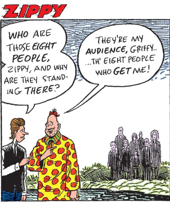 People OCR: ZIPPY WHO ARE THOSE EIGHT PEOPLEAND WHY ARE THEY STAND- ING THERE? THEY'RE MY AUDIENCEGRIFFY... ...TH' EIGHT PEOPLE WHO GET ME! a ZIPPY WHO ARE THOSE EIGHT PEOPLEAND WHY ARE THEY STAND ING THERE ? THEY'RE MY AUDIENCEGRIFFY ... ... TH ' EIGHT PEOPLE WHO GET ME ! a