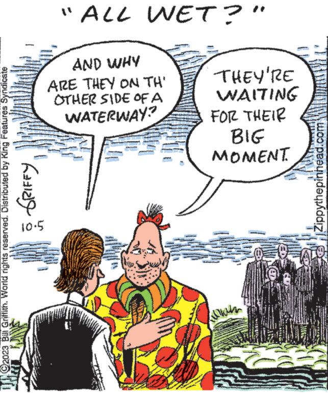 Art OCR: ?2023 Bill Griffith. World rights reserved. Distributed by King Features Syndicate ????? 10.5 "ALL WET?" AND WHY ARE THEY ON TH' OTHER SIDE OF A WATERWAY? www. THEY'RE WAITING FOR THEIR BIG MOMENT. J Zippythepinhead.com 10. ?2023 Bill Griffith . World rights reserved . Distributed by King Features Syndicate ????? 10.5 " ALL WET ? " AND WHY ARE THEY ON TH ' OTHER SIDE OF A WATERWAY ? www . THEY'RE WAITING FOR THEIR BIG MOMENT . J Zippythepinhead.com 10 .