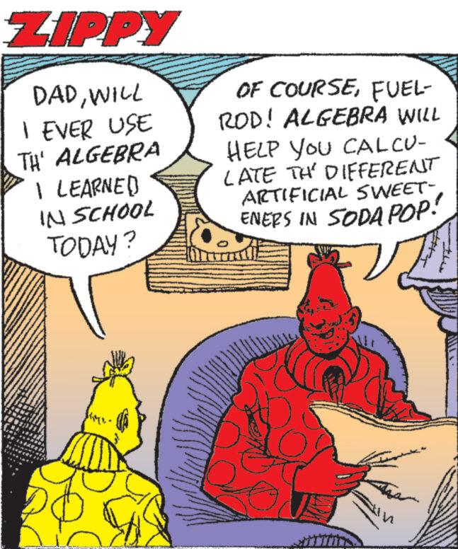 Font OCR: ZIPPY DADWILL I EVER USE TH' ALGEBRA PP# I LEARNED IN SCHOOL TODAY? A OF COURSEFUEL- ROD! ALGEBRA WILL HELP YOU CALCU- LATE THE DIFFERENT ARTIFICIAL SWEET- ENERS IN SODA POP! 14 wwwwww wwwwwww www. www.na ANNINA A ZIPPY DADWILL I EVER USE TH ' ALGEBRA PP # I LEARNED IN SCHOOL TODAY ? A OF COURSEFUEL ROD ! ALGEBRA WILL HELP YOU CALCU LATE THE DIFFERENT ARTIFICIAL SWEET ENERS IN SODA POP ! 14 wwwwww wwwwwww www . www.na ANNINA A