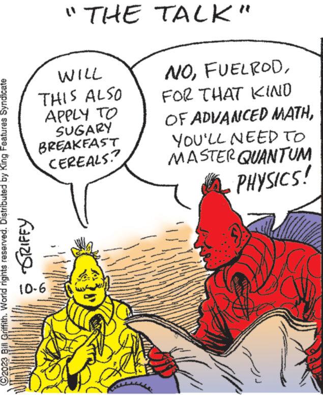 People OCR: WILL THIS ALSO APPLY TO SUGARY BREAKFAST CEREALS? ?2023 Bill Griffith. World rights reserved. Distributed by King Features Syndicate GRIFFY "THE TALK" 10-6 Da NOFOR THAT KIND OF ADVANCED MATHYOU'LL NEED TO MASTER QUANTUM PHYSICS! 16 www. www WILL THIS ALSO APPLY TO SUGARY BREAKFAST CEREALS ? ?2023 Bill Griffith . World rights reserved . Distributed by King Features Syndicate GRIFFY " THE TALK " 10-6 Da NOFOR THAT KIND OF ADVANCED MATHYOU'LL NEED TO MASTER QUANTUM PHYSICS ! 16 www . www