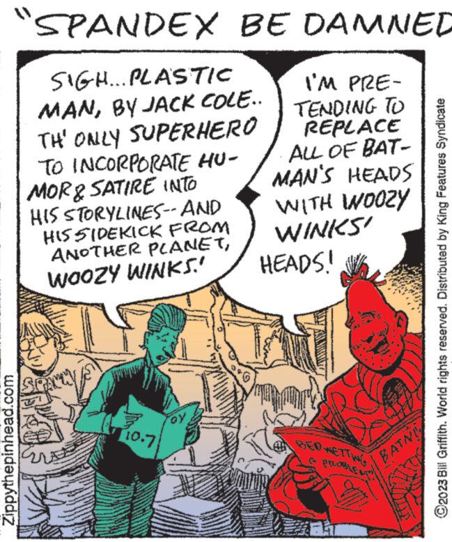 Comic book OCR: "SPANDEX BE DAMNED I'M PRE- TENDING TO REPLACE ALL OF BAT- MAN'S HEADS WITH WOOZY WINKS! Zippythepinhead.com SIGH... PLASTIC MANBY JACK COLE.. TH' ONLY SUPERHERO TO INCORPORATE HU- MOR & SATIRE INTO HIS STORYLINES--AND HIS SIDEKICK FROM ANOTHER PLANETWOOZY WINKS.! may 10.7 OY HEADS! A PROBLENT?! www BATNI ?2023 Bill Griffith. World rights reserved. Distributed by King Features Syndicate " SPANDEX BE DAMNED I'M PRE TENDING TO REPLACE ALL OF BAT MAN'S HEADS WITH WOOZY WINKS ! Zippythepinhead.com SIGH ... PLASTIC MANBY JACK COLE .. TH ' ONLY SUPERHERO TO INCORPORATE HU MOR & SATIRE INTO HIS STORYLINES -- AND HIS SIDEKICK FROM ANOTHER PLANETWOOZY WINKS . ! may 10.7 OY HEADS ! A PROBLENT ?! www BATNI ?2023 Bill Griffith . World rights reserved . Distributed by King Features Syndicate