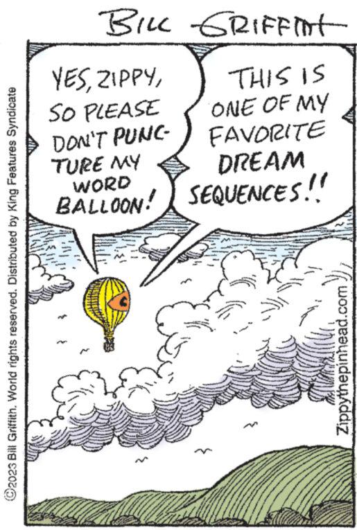 Line art OCR: ?2023 Bill Griffith. World rights reserved. Distributed by King Features Syndicate BILL GRIFFINT THIS IS ONE OF MY YESSO PLEASE DON'T PUNC- FAVORITE TURE MY WORD DREAM BALLOON! SEQUENCES!! - www. wwwwww www.w Zippythepinhead.com ?2023 Bill Griffith . World rights reserved . Distributed by King Features Syndicate BILL GRIFFINT THIS IS ONE OF MY YESSO PLEASE DON'T PUNC FAVORITE TURE MY WORD DREAM BALLOON ! SEQUENCES !! - www . wwwwww www.w Zippythepinhead.com