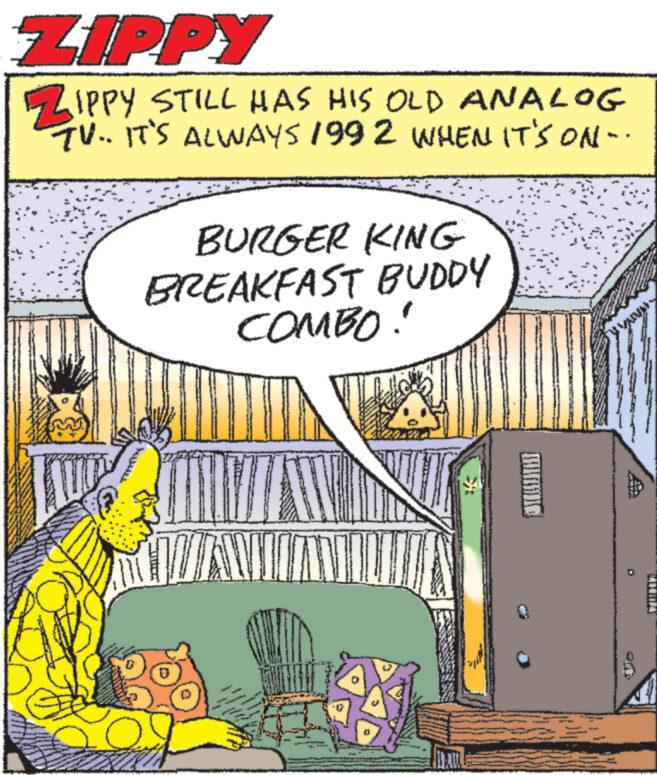 Art OCR: ZIPPY ZIPPY STILL HAS HIS OLD ANALOG TV.. IT'S ALWAYS 1992 WHEN IT'S ON- LAR www wo BURGER KING BREAKFAST BUDDY COMBO! WAWIAN OS MANN WAANN ZIPPY ZIPPY STILL HAS HIS OLD ANALOG TV .. IT'S ALWAYS 1992 WHEN IT'S ON LAR www wo BURGER KING BREAKFAST BUDDY COMBO ! WAWIAN OS MANN WAANN