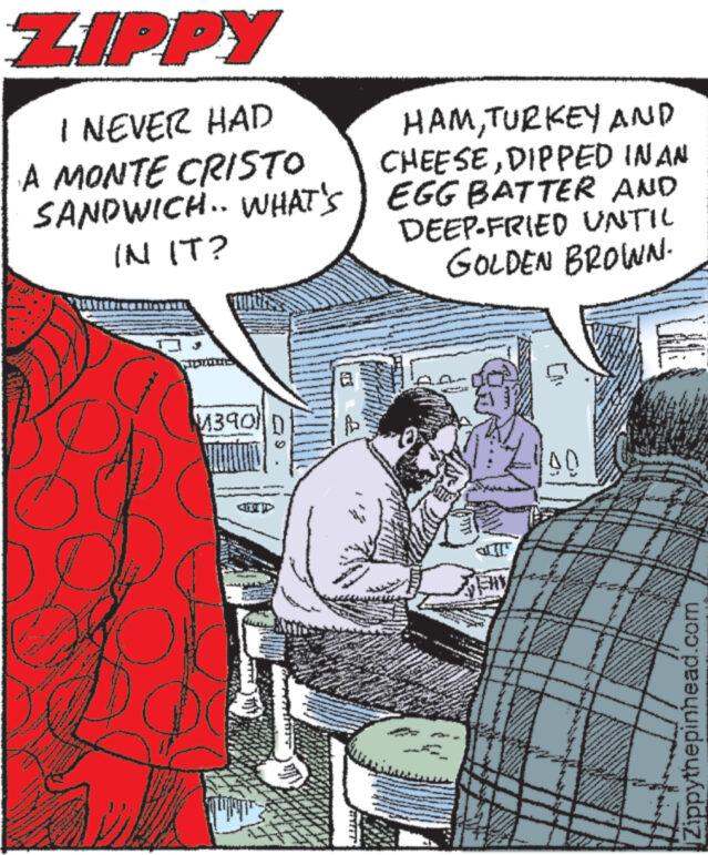 Conversation OCR: ZIPPY I NEVER HAD A MONTE CRISTO SANDWICH.. WHAT'S IN IT? WILL M390 D wew a HAMTURKEY AND CHEESEDIPPED IN AN EGG BATTER AND DEEP-FRIED UNTIL GOLDEN BROWN. EHY 90 Zippythepinhead.com ZIPPY I NEVER HAD A MONTE CRISTO SANDWICH .. WHAT'S IN IT ? WILL M390 D wew a HAMTURKEY AND CHEESEDIPPED IN AN EGG BATTER AND DEEP - FRIED UNTIL GOLDEN BROWN . EHY 90 Zippythepinhead.com