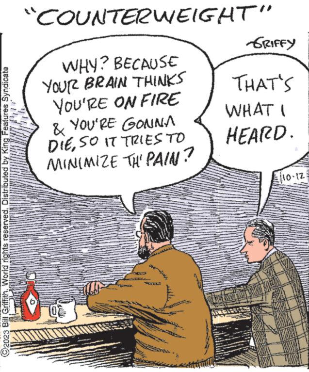 Illustration OCR: 2023 Bill GriffithWorld rights reserved. Distributed by King Features Syndicate "COUNTERWEIGHT" WHY? BECAUSE YOUR BRAIN THINKS YOU'RE ON FIRE & YOU'RE GONNA DIESO IT TRIES TO MINIMIZE TH' PAIN? 0% b uma www. www. GRIFFY THAT'S WHAT I HEARD. avata €10-12 2023 Bill GriffithWorld rights reserved . Distributed by King Features Syndicate " COUNTERWEIGHT " WHY ? BECAUSE YOUR BRAIN THINKS YOU'RE ON FIRE & YOU'RE GONNA DIESO IT TRIES TO MINIMIZE TH ' PAIN ? 0 % b uma www . www . GRIFFY THAT'S WHAT I HEARD . avata € 10-12
